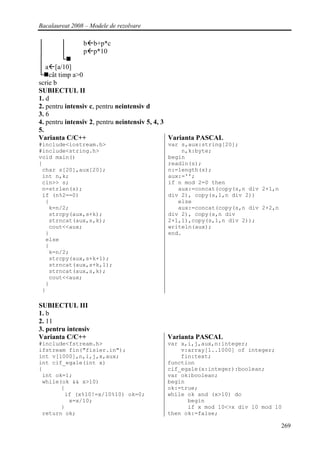 Bacalaureat 2008 – Modele de rezolvare

│       │        b b+p*c
│       │        p p*10
│       └
│ a [a/10]
└ cât timp a>0
scrie b
SUBIECTUL II
1. d
2. pentru intensiv c, pentru neintensiv d
3. 6
4. pentru intensiv 2, pentru neintensiv 5, 4, 3
5.
Varianta C/C++                                  Varianta PASCAL
#include<iostream.h>                        var s,aux:string[20];
#include<string.h>                              n,k:byte;
void main()                                 begin
{                                           readln(s);
 char s[20],aux[20];                        n:=length(s);
 int n,k;                                   aux:='';
 cin>> s;                                   if n mod 2=0 then
 n=strlen(s);                                  aux:=concat(copy(s,n div 2+1,n
 if (n%2==0)                                div 2), copy(s,1,n div 2))
  {                                            else
   k=n/2;                                      aux:=concat(copy(s,n div 2+2,n
   strcpy(aux,s+k);                         div 2), copy(s,n div
   strncat(aux,s,k);                        2+1,1),copy(s,1,n div 2));
   cout<<aux;                               writeln(aux);
  }                                         end.
  else
  {
   k=n/2;
   strcpy(aux,s+k+1);
   strncat(aux,s+k,1);
   strncat(aux,s,k);
   cout<<aux;
  }
 }

SUBIECTUL III
1. b
2. 11
3. pentru intensiv
Varianta C/C++                              Varianta PASCAL
#include<fstream.h>                         var x,i,j,aux,n:integer;
ifstream fin("fisier.in");                      v:array[1..1000] of integer;
int v[1000],n,i,j,x,aux;                        fin:text;
int cif_egale(int x)                        function
{                                           cif_egale(x:integer):boolean;
 int ok=1;                                  var ok:boolean;
 while(ok && x>10)                          begin
       {                                    ok:=true;
        if (x%10!=x/10%10) ok=0;            while ok and (x>10) do
         x=x/10;                                  begin
       }                                          if x mod 10<>x div 10 mod 10
 return ok;                                 then ok:=false;

                                                                                269
 