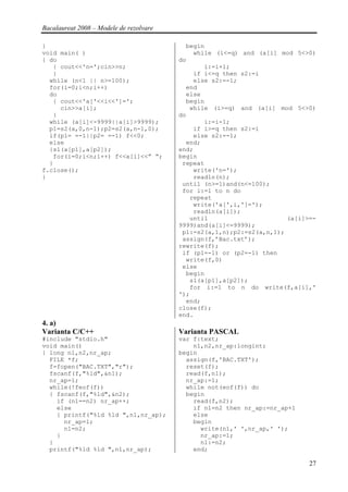 Bacalaureat 2008 – Modele de rezolvare

}                                          begin
void main( )                                 while (i<=q) and (a[i] mod 5<>0)
{ do                                     do
   { cout<<'n=';cin>>n;                         i:=i+1;
   }                                         if i<=q then s2:=i
  while (n<1 || n>=100);                     else s2:=-1;
  for(i=0;i<n;i++)                         end
  do                                       else
   { cout<<'a['<<i<<']=';                  begin
     cin>>a[i];                             while (i>=q) and (a[i] mod 5<>0)
   }                                     do
  while (a[i]<-9999||a[i]>9999);                i:=i-1;
  p1=s2(a,0,n-1);p2=s2(a,n-1,0);             if i>=q then s2:=i
  if(p1= =-1||p2= =-1) f<<0;                 else s2:=-1;
  else                                     end;
  {s1(a[p1],a[p2]);                      end;
   for(i=0;i<n;i++) f<<a[i]<<” “;        begin
  }                                       repeat
f.close();                                   write('n=');
}                                            readln(n);
                                          until (n>=1)and(n<=100);
                                          for i:=1 to n do
                                            repeat
                                             write('a[',i,']=');
                                             readln(a[i]);
                                            until                      (a[i]>=-
                                         9999)and(a[i]<=9999);
                                          p1:=s2(a,1,n);p2:=s2(a,n,1);
                                          assign(f,’Bac.txt’);
                                         rewrite(f);
                                          if (p1=-1) or (p2=-1) then
                                           write(f,0)
                                          else
                                           begin
                                            s1(a[p1],a[p2]);
                                            for i:=1 to n do write(f,a[i],'
                                         ');
                                           end;
                                         close(f);
                                         end.
4. a)
Varianta C/C++                           Varianta PASCAL
#include "stdio.h"                       var f:text;
void main()                                  n1,n2,nr_ap:longint;
{ long n1,n2,nr_ap;                      begin
  FILE *f;                                 assign(f,'BAC.TXT');
  f=fopen("BAC.TXT","r");                  reset(f);
  fscanf(f,"%ld",&n1);                     read(f,n1);
  nr_ap=1;                                 nr_ap:=1;
  while(!feof(f))                          while not(eof(f)) do
  { fscanf(f,"%ld",&n2);                   begin
    if (n1==n2) nr_ap++;                     read(f,n2);
    else                                     if n1=n2 then nr_ap:=nr_ap+1
    { printf("%ld %ld ",n1,nr_ap);           else
      nr_ap=1;                               begin
      n1=n2;                                   write(n1,' ',nr_ap,' ');
    }                                          nr_ap:=1;
  }                                            n1:=n2;
  printf("%ld %ld ",n1,nr_ap);               end;

                                                                             27
 