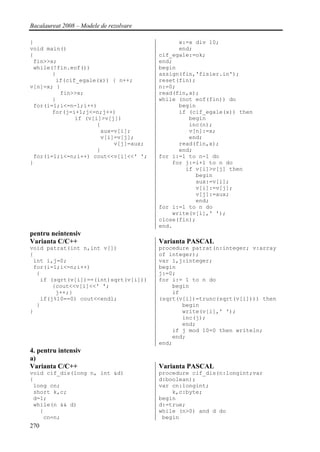 Bacalaureat 2008 – Modele de rezolvare

}                                              x:=x div 10;
void main()                                    end;
{                                        cif_egale:=ok;
 fin>>x;                                 end;
 while(!fin.eof())                       begin
       {                                 assign(fin,'fisier.in');
        if(cif_egale(x)) { n++;          reset(fin);
v[n]=x; }                                n:=0;
         fin>>x;                         read(fin,x);
       }                                 while (not eof(fin)) do
 for(i=1;i<=n-1;i++)                           begin
       for(j=i+1;j<=n;j++)                     if (cif_egale(x)) then
              if (v[i]>v[j])                      begin
                     {                            inc(n);
                      aux=v[i];                   v[n]:=x;
                      v[i]=v[j];                  end;
                          v[j]=aux;            read(fin,x);
                     }                         end;
 for(i=1;i<=n;i++) cout<<v[i]<<' ';      for i:=1 to n-1 do
}                                            for j:=i+1 to n do
                                                 if v[i]>v[j] then
                                                    begin
                                                    aux:=v[i];
                                                    v[i]:=v[j];
                                                    v[j]:=aux;
                                                    end;
                                         for i:=1 to n do
                                             write(v[i],' ');
                                         close(fin);
                                         end.
pentru neintensiv
Varianta C/C++                           Varianta PASCAL
void patrat(int n,int v[])               procedure patrat(n:integer; v:array
{                                        of integer);
 int i,j=0;                              var i,j:integer;
 for(i=1;i<=n;i++)                       begin
  {                                      j:=0;
   if (sqrt(v[i])==(int)sqrt(v[i]))      for i:= 1 to n do
       {cout<<v[i]<<' ';                     begin
        j++;}                                if
   if(j%10==0) cout<<endl;               (sqrt(v[i])=trunc(sqrt(v[i]))) then
  }                                             begin
}                                               write(v[i],' ');
                                                inc(j);
                                                end;
                                             if j mod 10=0 then writeln;
                                             end;
                                         end;
4. pentru intensiv
a)
Varianta C/C++                           Varianta PASCAL
void cif_dis(long n, int &d)             procedure cif_dis(n:longint;var
{                                        d:boolean);
 long cn;                                var cn:longint;
 short k,c;                                  k,c:byte;
 d=1;                                    begin
 while(n && d)                           d:=true;
   {                                     while (n>0) and d do
    cn=n;                                 begin
270
 