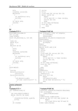 Bacalaureat 2008 – Modele de rezolvare

      k=1;                                 cn:=n;
      c=cn%10; cn=cn/10;                   k:=1;
      while(cn)                            c:=cn mod 10; cn:=cn div 10;
        {                                  while (cn>0) do
         if (cn%10==c) k++;                   begin
         cn/=10;                              if cn mod 10 = c then inc(k);
        }                                     cn:=cn div 10;
      if (k>1) d=0;                           end;
      n=n/10;                              if k>1 then d:=false;
     }                                     n:=n div 10;
}                                               end;
                                           end;
b)
Varianta C/C++                           Varianta PASCAL
#include<iostream.h>                     Var v:array[1..100] of longint;
int n,i,ok;                                  n,i:integer;
long v[100];                                 ok:boolean;
void cif_dis(long n, int &d)             procedure cif_dis(n:longint;var
{                                        d:boolean);
 long cn;                                var cn:longint;
 short k,c;                                  k,c:byte;
 d=1;                                    begin
 while(n && d)                           d:=true;
   {                                     while (n>0) and d do
    cn=n;                                 begin
    k=1;                                  cn:=n;
    c=cn%10; cn=cn/10;                    k:=1;
    while(cn)                             c:=cn mod 10; cn:=cn div 10;
      {                                   while (cn>0) do
       if (cn%10==c) k++;                    begin
       cn/=10;                               if cn mod 10 = c then inc(k);
      }                                      cn:=cn div 10;
    if (k>1) d=0;                            end;
    n=n/10;                               if k>1 then d:=false;
   }                                      n:=n div 10;
}                                              end;
void main()                               end;
{                                        begin
 cin>>n;                                 readln(n);
 for(i=1;i<=n;i++)                       for i:= 1 to n do
       cin>>v[i];                         read(v[i]);
 for(i=1;i<=n;i++)                       for i:=1 to n do
       {                                     begin
        cif_dis(v[i],ok);                    cif_dis(v[i],ok);
          if (ok) cout<<v[i]<<' ';           if ok then write(v[i],' ');
         }                                   end
}                                        end.
pentru neintensiv
a)
Varianta C/C++                           Varianta PASCAL
int ordonat(long n)                      function ordonat(n:longint):boolean;
{                                        var x:integer;
  int x=n,ordc=1,ordd=1;                     ordc,ordd:boolean;
  while ((x/10) && ordc)                 begin
    {                                    ordc:=true; ordd:=true;
      if(x%10<=x/10%10) ordc=0;          while (x div 10 <>0) and (ordc) do
      x/=10;                                   begin
    }                                          if x mod 10<=x div 10 mod 10
    if (!ordc)                           then ordc:=false;
                                                                              271
 