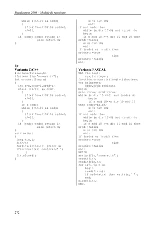 Bacalaureat 2008 – Modele de rezolvare

      while ((n/10) && ordd)                   x:=x div 10;
      {                                        end;
        if(n%10>=n/10%10) ordd=0;        if not ordc then
        n/=10;                              while (n div 10>0) and (ordd) do
      }                                     begin
    if (ordc||ordd) return 1;               if n mod 10 >=n div 10 mod 10 then
               else return 0;            ordd:=false;
}                                           n:=n div 10;
                                            end;
                                         if (ordc) or (ordd) then
                                         ordonat:=true
                                                             else
                                         ordonat:=false;
                                         end;
b)
Varianta C/C++                           Varianta PASCAL
#include<fstream.h>                      VAR fin:text;
ifstream fin("numere.in");                   n,x,i:integer;
int ordonat(long n)                      function ordonat(n:longint):boolean;
{                                        var x:integer;
  int x=n,ordc=1,ordd=1;                     ordc,ordd:boolean;
  while ((x/10) && ordc)                 begin
    {                                    ordc:=true; ordd:=true;
      if(x%10<=x/10%10) ordc=0;          while (x div 10 <>0) and (ordc) do
      x/=10;                                   begin
    }                                          if x mod 10<=x div 10 mod 10
    if (!ordc)                           then ordc:=false;
    while ((n/10) && ordd)                     x:=x div 10;
    {                                          end;
      if(n%10>=n/10%10) ordd=0;          if not ordc then
      n/=10;                                while (n div 10>0) and (ordd) do
    }                                       begin
  if (ordc||ordd) return 1;                 if n mod 10 >=n div 10 mod 10 then
              else return 0;             ordd:=false;
}                                           n:=n div 10;
void main()                                 end;
{                                        if (ordc) or (ordd) then
 long n,x,i;                             ordonat:=true
 fin>>n;                                                     else
 for(i=1;i<=n;i++) {fin>> x;             ordonat:=false;
 if(ordonat(x)) cout<<x<<' ';            end;
       }                                 BEGIN
 fin.close();                            assign(fin,'numere.in');
}                                        reset(fin);
                                         readln(fin,n);
                                         for i:=1 to n do
                                             begin
                                             read(fin,x);
                                             if ordonat(x) then write(x,' ');
                                             end;
                                         close(fin);
                                         END.




272
 