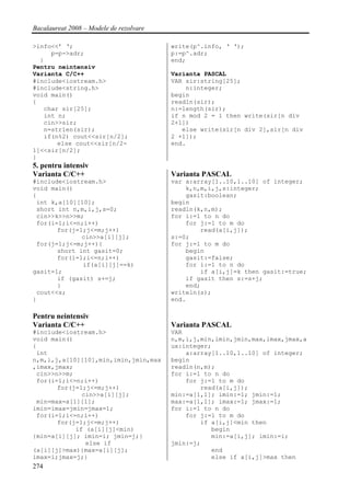 Bacalaureat 2008 – Modele de rezolvare

>info<<’ ‘;                              write(p^.info, ‘ ‘);
     p=p->adr;                           p:=p^.adr;
  }                                      end;
Pentru neintensiv
Varianta C/C++                           Varianta PASCAL
#include<iostream.h>                     VAR sir:string[25];
#include<string.h>                           n:integer;
void main()                              begin
{                                        readln(sir);
   char sir[25];                         n:=length(sir);
   int n;                                if n mod 2 = 1 then write(sir[n div
   cin>>sir;                             2+1])
   n=strlen(sir);                           else write(sir[n div 2],sir[n div
   if(n%2) cout<<sir[n/2];               2 +1]);
       else cout<<sir[n/2-               end.
1]<<sir[n/2];
}
5. pentru intensiv
Varianta C/C++                           Varianta PASCAL
#include<iostream.h>                     var a:array[1..10,1..10] of integer;
void main()                                  k,n,m,i,j,s:integer;
{                                            gasit:boolean;
 int k,a[10][10];                        begin
 short int n,m,i,j,s=0;                  readln(k,n,m);
 cin>>k>>n>>m;                           for i:=1 to n do
 for(i=1;i<=n;i++)                           for j:=1 to m do
       for(j=1;j<=m;j++)                         read(a[i,j]);
              cin>>a[i][j];              s:=0;
 for(j=1;j<=m;j++){                      for j:=1 to m do
       short int gasit=0;                    begin
       for(i=1;i<=n;i++)                     gasit:=false;
              if(a[i][j]==k)                 for i:=1 to n do
gasit=1;                                         if a[i,j]=k then gasit:=true;
       if (gasit) s+=j;                      if gasit then s:=s+j;
       }                                     end;
 cout<<s;                                writeln(s);
}                                        end.

Pentru neintensiv
Varianta C/C++                           Varianta PASCAL
#include<iostream.h>                     VAR
void main()                              n,m,i,j,min,imin,jmin,max,imax,jmax,a
{                                        ux:integer;
 int                                         a:array[1..10,1..10] of integer;
n,m,i,j,a[10][10],min,imin,jmin,max      begin
,imax,jmax;                              readln(n,m);
 cin>>n>>m;                              for i:=1 to n do
 for(i=1;i<=n;i++)                           for j:=1 to m do
       for(j=1;j<=m;j++)                         read(a[i,j]);
              cin>>a[i][j];              min:=a[1,1]; imin:=1; jmin:=1;
 min=max=a[1][1];                        max:=a[1,1]; imax:=1; jmax:=1;
imin=imax=jmin=jmax=1;                   for i:=1 to n do
 for(i=1;i<=n;i++)                           for j:=1 to m do
       for(j=1;j<=m;j++)                         if a[i,j]<min then
            if (a[i][j]<min)                        begin
{min=a[i][j]; imin=i; jmin=j;}                      min:=a[i,j]; imin:=i;
               else if                   jmin:=j;
(a[i][j]>max){max=a[i][j];                          end
imax=i;jmax=j;}                                     else if a[i,j]>max then
274
 