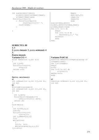 Bacalaureat 2008 – Modele de rezolvare

int aux=a[imin][jmin];                                        begin
    a[imin][jmin]=a[imax][jmax];                              max:=a[i,j];
    a[imax][jmax]=aux;                                        imax:=i;
 for(i=1;i<=n;i++)                                            jmax:=j;
    { for(j=1;j<=m;j++)                                       end;
           cout<<a[i][j]<<' ';              aux:=a[imin,jmin];
       cout<<endl;                          a[imin,jmin]:=a[imax,jmax];
    }                                       a[imax,jmax]:=aux;
                                            for i:=1 to n do
}                                               begin
                                                for j:=1 to m do
                                                    write(a[i,j],' ');
                                                writeln;
                                                end;
                                            end.

SUBIECTUL III
1. b
2. pentru intensiv 3, pentru neintensiv 4
3.
Pentru intensiv
Varianta C/C++                              Varianta PASCAL
float medie(int n,int a[])                  function medie(n:integer;a:array of
{                                           integer):real;
 int i,s=0;                                 var i,s:integer;
 for(i=1;i<=n;i++)                          begin
       s+=a[i];                             s:=0;
 return s/n;                                for i:=0 to n-1 do
}                                                 s:=s+a[i];
                                            medie:=s/n;
                                            end;
Pentru neintensiv
a)                                          a)
int ordonat(int n,int v[],int k1,           function ordonat( n,int v[],int k1,
int k2)                                     int k2)
b)
#include<iostream.h>
int ordonat(int n,int v[],int k1,
int k2)
{
  int i,ok=1;
  for(i=k1;i<=k2&&ok;i++)
       if(v[i]>v[i+1]) ok=0;
  return ok;
}
void main()
{
 int v[100],n,i;
 cin>>n;
 for(i=1;i<=n;i++)
       cin>>v[i];
 int j,kmax=0,k,cj;
 i=1;
 while(i<=n)
   {
   j=i+1; k=1;
   while(ordonat(n,v,i,j))
{j++;k++;}

                                                                              275
 