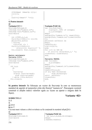 Bacalaureat 2008 – Modele de rezolvare

      if(k>kmax) {kmax=k; cj=j;}
      i=i+j-1;
      }
      cout<<cj-kmax<<' '<<cj;
}
4. Pentru intensiv
a)
Varianta C/C++                                Varianta PASCAL
#include<fstream.h>                           var fin,fout:text;
ifstream fin("numere.in");                        v:array[1..500] of integer;
ofstream fout("numere.out");                      n,i,x:integer;
void main()                                   begin
{                                             assign(fin,'numere.in'); reset(fin);
   int v[500],n,i,x;                          assign(fout,'numere.out');rewrite(fou
   for(i=0;i<=500;i++) v[i]=0;                t);
   while(!fin.eof())                          while(not eof(fin)) do
   { fin>>x;                                  begin
     v[x]=v[x] +1; }                          read(fin,x);
   for(i=1;i<=500;i++)                        v[x]:=v[x]+1;
        if(v[i]==1) fout<<i<<’ ‘;             end;
   fin.close(); fout.close();                 for i:=1 to 500 do
}                                                if (v[i]=1) write(fout,i,’ ‘);
                                              close(fin); close(fout);
Pentru neintensiv                             end.
Varianta C/C++
#include<fstream.h>                           Varianta PASCAL
ifstream fin("numere.in");                    VAR fin:text;
void main()                                       x,y:integer;
{                                             begin
  int x,y;                                    assign(fin,'numere1.in');reset(fin);
    do                                        repeat
    {                                         readln(fin,x,y);
     fin>>x>>y;                               if x>y then writeln(x)
     if(x>y) cout<<x<<endl;                          else writeln(y);
       else cout<<y<<endl;                    until eof(fin);
    } while (!fin.eof());                     close(fin);
  fin.close();                                end.
}


b) pentru intensiv Se foloseşte un vector de frecvenţe în care se memoreaza
numărul de apariţii al numerelor citite din fisierul “numere.in”. Parcurgem vectorul
construit si afişăm indicii valorilor egale cu 1(care au aparut o singura dată în
fişier).
                                                                        Varianta <82>
SUBIECTUL I
1. d.
2.
a) 2515
b) m=7
Cea mai mare valoare a cifrei m trebuie sa fie conţinută în numărul afişat(761)
c)
Varianta C/C++                                  Varianta PASCAL
#include<iostream.h>                            var m,n,i,x,aux,ok:integer;
void main()                                    begin
{                                              read(m);read(n);
276
 