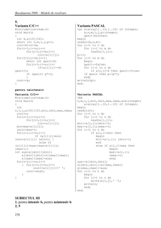 Bacalaureat 2008 – Modele de rezolvare

5.
Varianta C/C++                              Varianta PASCAL
#include<iostream.h>                        var a:array[1..10,1..10] of integer;
void main()                                     k,n,m,i,j,p:integer;
{                                               gasit:boolean;
 int k,a[10][10];                           begin
 short int n,m,i,j,p=1;                     readln(k,n,m);
 cin>>k>>n>>m;                              for i:=1 to n do
 for(i=1;i<=n;i++)                              for j:=1 to m do
       for(j=1;j<=m;j++)                            read(a[i,j]);
              cin>>a[i][j];                 p:=1;
 for(j=1;j<=m;j++){                         for j:=1 to m do
       short int gasit=0;                       begin
       for(i=1;i<=n;i++)                        gasit:=false;
              if(a[i][j]==k)                    for i:=1 to n do
gasit=1;                                            if a[i,j]=k then gasit:=true;
       if (gasit) p*=j;                         if gasit then p:=p*j;
       }                                        end;
 cout<<p;                                   writeln(p);
}                                           end.

pentru neintensiv
Varianta C/C++                              Varianta PASCAL
#include<iostream.h>                        VAR
void main()                                 n,m,i,j,min,imin,max,imax,aux:integer;
{                                               a:array[1..10,1..10] of integer;
 int                                        begin
n,i,j,a[10][10],min,imin,max,imax;          readln(n);
 cin>>n;                                    for i:=1 to n do
 for(i=1;i<=n;i++)                              for j:=1 to n do
       for(j=1;j<=n;j++)                            read(a[i,j]);
              cin>>a[i][j];                 min:=a[1,1];imin:=1;
 min=max=a[1][1];                           max:=a[1,1];imax:=1;
 imin=imax=1;                               for i:=1 to n do
 for(i=1;i<=n;i++)                                  if a[i,i]<min then
            if (a[i][i]<min)                           begin
{min=a[i][i]; imin=i; }                                min:=a[i,i]; imin:=i;
               else if                                 end
(a[i][i]>max){max=a[i][i];                             else if a[i,i]>max then
imax=i;}                                                       begin
int aux=a[imin][imin];                                         max:=a[i,i];
    a[imin][imin]=a[imax][imax];                               imax:=i;
    a[imax][imax]=aux;                                         end;
 for(i=1;i<=n;i++)                          aux:=a[imin,imin];
    { for(j=1;j<=n;j++)                     a[imin,imin]:=a[imax,imax];
           cout<<a[i][j]<<' ';              a[imax,imax]:=aux;
       cout<<endl;                          for i:=1 to n do
    }                                           begin
}                                               for j:=1 to n do
                                                    write(a[i,j],' ');
                                                writeln;
                                                end;
                                            end.

SUBIECTUL III
1. pentru intensiv b, pentru neintensiv b
2. 5

278
 
