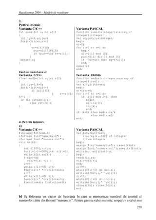 Bacalaureat 2008 – Modele de rezolvare

3.
Pentru intensiv
Varianta C/C++                             Varianta PASCAL
int suma(int n,int a[])                    function suma(n:integer;a:array of
{                                          integer):integer;
 int i,s=0,uc,puc;                         var uc,puc,i,s:integer;
 for(i=1;i<=n;i++)                         begin
       {                                   s:=0;
        uc=a[i]%10;                        for i:=0 to n-1 do
         puc=a[i]/10%10;                      begin
         if (puc==uc) s+=a[i];                uc:=a[i] mod 10;
       }                                      puc:=a[i] div 10 mod 10;
 return s;                                    if (puc=uc) then s:=s+a[i];
}                                             end;
                                           suma:=s;
                                           end;
Pentru neintensiv
Varianta C/C++                             Varianta PASCAL
float medie(int n,int a[])                 function medie(n:integer;a:array of
{                                          integer):real;
 int i,s=0,k=0;                            var k,i,s:integer;
 for(i=1;i<=n;i++)                         begin
        if (a[i]%2)                        s:=0;k:=0;
                    {    s+=a[i];          for i:=0 to n-1 do
k++; }                                        if (a[i] mod 2=1) then
 if (k) return s/k;                              begin
       else return 0;                            s:=s+a[i];
}                                                inc(k);
                                                 end;
                                           if (k>0) then medie:=s/k
                                                    else medie:=0;
                                           end;
4. Pentru intensiv
a)
Varianta C/C++                             Varianta PASCAL
#include<fstream.h>                        var fin,fout:text;
ifstream fin("numere.in");                     v:array[1..500] of integer;
ofstream fout("numere.out");                   n,i,x:integer;
void main()                                begin
{                                          assign(fin,'numere.in'); reset(fin);
   int v[500],n,i,x;                       assign(fout,'numere.out');rewrite(fout);
   for(i=0;i<=500;i++) v[i]=0;             while(not eof(fin)) do
   while(!fin.eof())                       begin
   { fin>>x;                               read(fin,x);
     v[x]=v[x] +1; }                       v[x]:=v[x]+1;
   i=99;                                   end;
   while(v[i]==0) i--;                     i:=99;
   fout<<i<<' '<<v[i]<<endl;               while(v[i]=0) do dec(i);
   i=10;                                   writeln(fout,i,' ',v[i]);
   while(v[i]==0) i++;                     i:=10;
   fout<<i<<' '<<v[i]<<endl;               while(v[i]=0) do inc(i);
   fin.close(); fout.close();              writeln(fout,i,' ',v[i]);
}                                          close(fin); close(fout);
                                           end.


b) Se foloseşte un vector de frecvenţe în care se memoreaza numărul de apariţii al
numerelor citite din fisierul “numere.in”. Pentru gasirea celui mai mic, respectiv a celui mai

                                                                                          279
 