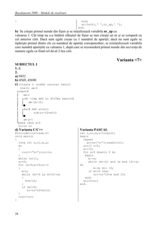 Bacalaureat 2008 – Modele de rezolvare

}                                               end;
                                                write(n1,' ',nr_ap,' ');
                                              end.
b) Se citeşte primul număr din fişier şi se iniţializează variabila nr_ap cu
valoarea 1. Cât timp nu s-a întâlnit sfârşitul de fişier se mai citeşte un nr şi se compară cu
cel anterior citit. Dacă sunt egale creşte cu 1 numărul de apariţii; dacă nu sunt egale se
tipăreşte primul dintre ele cu numărul de apariţii corespunzător, se reiniţializează variabila
care numără apariţiile cu valoarea 1, după care se reconsideră primul număr din secvenţa de
numere egale ca fiind cel de-al 2-lea citit.

                                                                           Varianta <7>
SUBIECTUL I
1. d.
2.
a) 9432
b) 4569, 45690
c) citeşte n (număr natural nenul)
      nr←0; a←9
    ┌repetă
    │   m←n
    │ ┌cât timp m≠0 şi m%10≠a execută
    │ │    m←[m/10]
    │ └■
    │ ┌dacă m≠0 atunci
    │ │       nr←nr*10+m%10
    │ └■
    │   a←a-1
    └până când a<0
     scrie nr
d) Varianta C/C++                               Varianta PASCAL
#include<iostream.h>                            var n,nr,m,a:longint;
void main()                                     begin
{                                                 repeat
  long int n,nr,m,a;                                write(‘n=’);readln(n);
  do                                              until n>0;
  {                                               nr:=0;
    cout<<”n=”;cin>>n;                            for a=9 downto 0 do
  }                                                begin
  while (n<1);                                       m:=n;
  nr=0;                                              while (m<>0) and (m mod 10<>a)
  for (a=9;a>=0;a--)                            do
  {                                                     m:=m div 10;
    m=n;                                             if m<>0 then
    while (m!=0 && m%10!=a)                             nr:=nr*10+m mod 10;
    {                                              end;
      m=m/10;                                     write(nr)
    }                                           end.
    if (m!=0)
       nr=nr*10+m%10;
  }
  cout<<nr;
}




28
 