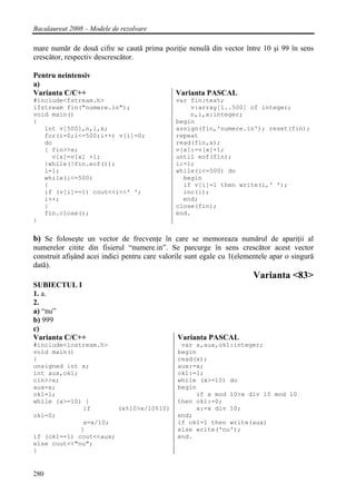 Bacalaureat 2008 – Modele de rezolvare

mare număr de două cifre se caută prima poziţie nenulă din vector între 10 şi 99 în sens
crescător, respectiv descrescător.

Pentru neintensiv
a)
Varianta C/C++                                Varianta PASCAL
#include<fstream.h>                           var fin:text;
ifstream fin("numere.in");                        v:array[1..500] of integer;
void main()                                       n,i,x:integer;
{                                             begin
   int v[500],n,i,x;                          assign(fin,'numere.in'); reset(fin);
   for(i=0;i<=500;i++) v[i]=0;                repeat
   do                                         read(fin,x);
   { fin>>x;                                  v[x]:=v[x]+1;
     v[x]=v[x] +1;                            until eof(fin);
   }while(!fin.eof());                        i:=1;
   i=1;                                       while(i<=500) do
   while(i<=500)                                begin
   {                                            if v[i]=1 then write(i,' ');
   if (v[i]==1) cout<<i<<' ';                   inc(i);
   i++;                                         end;
   }                                          close(fin);
   fin.close();                               end.
}


b) Se foloseşte un vector de frecvenţe în care se memoreaza numărul de apariţii al
numerelor citite din fisierul “numere.in”. Se parcurge în sens crescător acest vector
construit afişând acei indici pentru care valorile sunt egale cu 1(elementele apar o singură
dată).
                                                                        Varianta <83>
SUBIECTUL I
1. a.
2.
a) “nu”
b) 999
c)
Varianta C/C++                                 Varianta PASCAL
#include<iostream.h>                            var x,aux,ok1:integer;
void main()                                    begin
{                                              read(x);
unsigned int x;                                aux:=x;
int aux,ok1;                                   ok1:=1;
cin>>x;                                        while (x>=10) do
aux=x;                                         begin
ok1=1;                                              if x mod 10>x div 10 mod 10
while (x>=10) {                                then ok1:=0;
              if       (x%10>x/10%10)               x:=x div 10;
ok1=0;                                         end;
              x=x/10;                          if ok1=1 then write(aux)
             }                                 else write('nu');
if (ok1==1) cout<<aux;                         end.
else cout<<"nu";
}


280
 