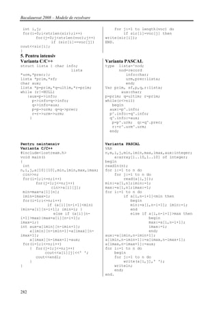 Bacalaureat 2008 – Modele de rezolvare

 int i,j;                                    for j:=1 to length(voc) do
 for(i=0;i<strlen(sir);i++)                      if sir[i]=voc[j] then
       for(j=0;j<strlen(voc);j++)        write(sir[i]);
              if (sir[i]==voc[j])        END.
cout<<sir[i];
}
5. Pentru intensiv
Varianta C/C++                           Varianta PASCAL
struct lista { char info;                type  lista=^nod;
                      lista                    nod=record
*urm,*prec;};                                     info:char;
lista *prim,*sf;                                  urm,prec:lista;
char aux;                                         end;
lista *p=prim,*q=ultim,*r=prim;          Var prim, sf,p,q,r:lista;
while (r!=NULL)                                 aux:char;
   {aux=p->info;                         p=prim; q=ultim; r=prim;
     p->info=q->info;                    while(r<>nil)
     q->info=aux;                           begin
     p=p->urm; q=q->prec;                  aux:=p^.info;
     r=r->urm->urm;                        p^.info:=q^.info;
    }                                      q^.info:=aux;
                                            p=p^.urm; q:=q^.prec;
                                            r:=r^.urm^.urm;
                                           end;


Pentru neintensiv                        Varianta PASCAL
Varianta C/C++                           VAR
#include<iostream.h>                     n,m,i,j,min,imin,max,imax,aux:integer;
void main()                                  a:array[1..10,1..10] of integer;
{                                        begin
 int                                     readln(n);
n,i,j,a[10][10],min,imin,max,imax;       for i:=1 to n do
 cin>>n;                                     for j:=1 to n do
 for(i=1;i<=n;i++)                               read(a[i,j]);
       for(j=1;j<=n;j++)                 min:=a[1,n];imin:=1;
              cin>>a[i][j];              max:=a[1,n];imax:=1;
 min=max=a[1][n];                        for i:=1 to n do
 imin=imax=1;                                    if a[i,n-i+1]<min then
 for(i=1;i<=n;i++)                                  begin
            if (a[i][n-i+1]<min)                    min:=a[i,n-i+1]; imin:=i;
{min=a[i][n-i+1]; imin=i; }                         end
               else if (a[i][n-                     else if a[i,n-i+1]>max then
i+1]>max){max=a[i][n-i+1];                                  begin
imax=i;}                                                    max:=a[i,n-i+1];
int aux=a[imin][n-imin+1];                                  imax:=i;
    a[imin][n-imin+1]=a[imax][n-                            end;
imax+1];                                 aux:=a[imin,n-imin+1];
    a[imax][n-imax+1]=aux;               a[imin,n-imin+1]:=a[imax,n-imax+1];
 for(i=1;i<=n;i++)                       a[imax,n-imax+1]:=aux;
    { for(j=1;j<=n;j++)                  for i:=1 to n do
           cout<<a[i][j]<<' ';               begin
       cout<<endl;                           for j:=1 to n do
    }                                            write(a[i,j],' ');
}                                            writeln;
                                             end;
                                         end.



282
 