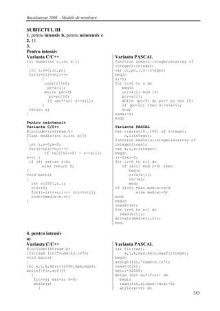 Bacalaureat 2008 – Modele de rezolvare

SUBIECTUL III
1. pentru intensiv b, pentru neintensiv c
2. 11
3.
Pentru intensiv
Varianta C/C++                              Varianta PASCAL
int suma(int n,int a[])                     function suma(n:integer;a:array of
{                                           integer):integer;
 int i,s=0,uc,pc;                           var uc,pc,i,s:integer;
 for(i=1;i<=n;i++)                          begin
       {                                    s:=0;
        uc=a[i]%10;                         for i:=0 to n do
         pc=a[i];                              begin
        while (pc>9)                           uc:=a[i] mod 10;
          pc=pc/10;                            pc:=a[i];
         if (pc==uc) s+=a[i];                  while (pc>9) do pc:= pc div 10;
       }                                       if (pc=uc) then s:=s+a[i];
 return s;                                     end;
}                                           suma:=s;
                                            end;
Pentru neintensiv
Varianta C/C++                              Varianta PASCAL
#include<iostream.h>                        var v:array[0..100] of integer;
float medie(int n,int a[])                      n,i:integer;
{                                           function medie(n:integer;a:array of
 int i,s=0,k=0;                             integer):real;
 for(i=1;i<=n;i++)                          var k,i,s:integer;
        if (a[i]%2==0) { s+=a[i];           begin
k++; }                                      s:=0;k:=0;
 if (k) return s/k;                         for i:=0 to n-1 do
       else return 0;                          if (a[i] mod 2=0) then
}                                                 begin
void main()                                       s:=s+a[i];
{                                                 inc(k);
  int v[100],n,i;                                 end;
  cin>>n;                                   if (k>0) then medie:=s/k
  for(i=1;i<=n;i++) cin>>v[i];                       else medie:=0;
  cout<<medie(n,v);                         end;
}                                           begin
                                            readln(n);
                                            for i:=0 to n-1 do
                                              read(v[i]);
                                            writeln(medie(n,v));
                                            end.

4. pentru intensiv
a)
Varianta C/C++                              Varianta PASCAL
#include<fstream.h>                         var fin:text;
ifstream fin("numere3.in");                     x,i,k,max,kmin,maxf:integer;
void main()                                 begin
{                                           assign(fin,'numere.in');
int x,i,k,kmin=32000,max,maxf;              reset(fin);
while(!fin.eof())                           kmin:=32000;
  {                                         while (not eof(fin)) do
   fin>>x; max=x; k=0;                        begin
   while(x)                                   read(fin,x);max:=x;k:=0;
     {                                        while(x<>0) do
                                                                               283
 