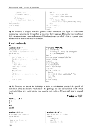 Bacalaureat 2008 – Modele de rezolvare

       fin>>x; k++;                              begin
       if(x>max) max=x;                          read(fin,x);inc(k);
      }                                          if (x>max) then max:=x;
      if (k<kmin)                                end;
        { maxf=max; kmin=k;}                     if (k<kmin) then
  }                                                 begin maxf:=max;kmin:=k; end;
cout<<maxf;                                      end;
fin.close();                                  writeln(maxf);
}                                             close(fin);
                                              end.
b) Se foloseste o singură variabilă pentru citirea numerelor din fişier. Se calculează
numărul de elemente ale fiecărei linii şi maximul dintre acestea. Elementul maxim al unei
linii este comparat cu elementul maxim al liniei următoare, reţinând valoarea cea mai mare
pentru linia cu număr mai mic de elemente.

4. pentru neintensiv
a)
Varianta C/C++                                Varianta PASCAL
#include<fstream.h>                           var fin:text;
ifstream fin("numere5.in");                       v:array[1..500] of integer;
void main()                                       n,i,x:integer;
{                                             begin
   int v[500],n,i,x;                          assign(fin,'numere5.in');
   for(i=1;i<=500;i++) v[i]=0;                reset(fin);
   do                                         repeat
   { fin>>x;                                  read(fin,x);
     v[x]=v[x] +1;                            v[x]:=v[x]+1;
   }while(!fin.eof());                        until eof(fin);
   i=500;                                     i:=500;
   while(i>=1)                                while(i>=1) do
   {                                            begin
   if (v[i]==1) cout<<i<<' ';                   if v[i]=1 then write(i,' ');
   i--;                                         dec(i);
   }                                            end;
   fin.close();                               close(fin);
}                                             end.


b) Se foloseşte un vector de frecvenţe în care se memoreaza numărul de apariţii al
numerelor citite din fisierul “numere.in”. Se parcurge în sens descrescător acest vector
construit afişând acei indici pentru care valorile sunt egale cu 1(elementele apar o singură
dată).
                                                                        Varianta <84>
SUBIECTUL I
1. c.
2.
a) 6
b) 968
c)
Varianta C/C++                                 Varianta PASCAL
#include<iostream.h>                           var n,ok,ok1,c:integer;
void main()                                    begin
{                                                 readln(n);
 int n,ok=0,ok1,c;                                ok:=0;
 cin>>n;                                          while(n>0) do

284
 