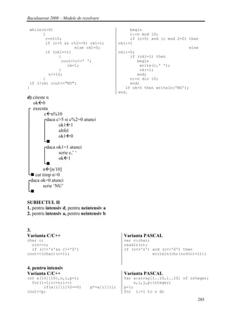 Bacalaureat 2008 – Modele de rezolvare

 while(n>0)                                         begin
       {                                            c:=n mod 10;
        c=n%10;                                     if (c>5) and (c mod 2=0) then
        if (c>5 && c%2==0) ok1=1;              ok1:=1
                     else ok1=0;                                             else
        if (ok1==1)                            ok1:=0;
              {                                     if (ok1=1) then
               cout<<c<<' ';                           begin
                  ok=1;                                 write(c,' ');
              }                                         ok:=1;
         n/=10;                                        end;
       }                                            n:=n div 10;
 if (!ok) cout<<"NU";                               end;
}                                                 if ok=0 then writeln('NU');
                                               end.
d) citeste n
   ok 0
┌ executa
│         c n%10
│        ┌daca c>5 si c%2=0 atunci
│        │       ok1 1
│        │       altfel
│        │       ok1 0
│        └
│        ┌daca ok1=1 atunci
│        │       scrie c,’ ‘
│        │       ok 1
│        └
│        n [n/10]
└ cat timp n>0
┌daca ok=0 atunci
│        scrie ‘NU’
└

SUBIECTUL II
1. pentru intensiv d, pentru neintensiv a
2. pentru intensiv a, pentru neintensiv b


3.
Varianta C/C++                                   Varianta PASCAL
char c;                                          var c:char;
  cin>>c;                                        readln(c);
  if (c!='z'&& c!='Z')                           if (c<>'z') and (c<>'Z') then
cout<<(char)(c+1);                                           writeln(chr(ord(c)+1));


4. pentru intensiv
Varianta C/C++                                   Varianta PASCAL
int a[10][10],n,i,p=1;                           Var a:array[1..10,1..10] of integer;
  for(i=1;i<=n;i++)                                  n,i,j,p:integer;
       if(a[i][i]%2==0)          p*=a[i][i];     p=1;
cout<<p;                                         for i:=1 to n do

                                                                                285
 