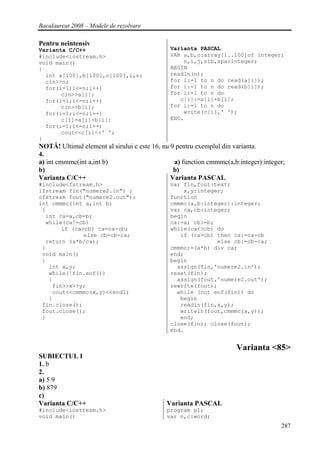 Bacalaureat 2008 – Modele de rezolvare

Pentru neintensiv
Varianta C/C++                                Varianta PASCAL
#include<iostream.h>                          VAR a,b,c:array[1..100]of integer;
void main()                                       n,i,j,sib,spa:integer;
{                                             BEGIN
  int a[100],b[100],c[100],i,n;               readln(n);
  cin>>n;                                     for i:=1 to n do read(a[i]);
  for(i=1;i<=n;i++)                           for i:=1 to n do read(b[i]);
       cin>>a[i];                             for i:=1 to n do
  for(i=1;i<=n;i++)                              c[i]:=a[i]+b[i];
       cin>>b[i];                             for i:=1 to n do
  for(i=1;i<=n;i++)                               write(c[i],' ');
       c[i]=a[i]+b[i];                        END.
  for(i=1;i<=n;i++)
       cout<<c[i]<<' ';
}
NOTĂ! Ultimul element al sirului c este 16, nu 9 pentru exemplul din varianta.
4.
a) int cmmmc(int a,int b)                       a) function cmmmc(a,b:integer):integer;
b)                                              b)
Varianta C/C++                                 Varianta PASCAL
#include<fstream.h>                           var fin,fout:text;
ifstream fin("numere2.in") ;                      x,y:integer;
ofstream fout("numere2.out");                 function
int cmmmc(int a,int b)                        cmmmc(a,b:integer):integer;
 {                                            var ca,cb:integer;
  int ca=a,cb=b;                              begin
  while(ca!=cb)                               ca:=a; cb:=b;
       if (ca>cb) ca=ca-cb;                   while(ca<>cb) do
              else cb=cb-ca;                     if (ca>cb) then ca:=ca-cb
  return (a*b/ca);                                          else cb:=cb-ca;
 }                                            cmmmc:=(a*b) div ca;
 void main()                                  end;
 {                                            begin
   int x,y;                                     assign(fin,'numere2.in');
   while(!fin.eof())                          reset(fin);
   {                                            assign(fout,'numere2.out');
    fin>>x>>y;                                rewrite(fout);
    cout<<cmmmc(x,y)<<endl;                     while (not eof(fin)) do
   }                                             begin
 fin.close();                                    readln(fin,x,y);
 fout.close();                                   writeln(fout,cmmmc(x,y));
 }                                               end;
                                              close(fin); close(fout);
                                              end.


                                                                     Varianta <85>
SUBIECTUL I
1. b
2.
a) 5 9
b) 879
c)
Varianta C/C++                               Varianta PASCAL
#include<iostream.h>                         program p1;
void main()                                  var n,c:word;
                                                                                     287
 