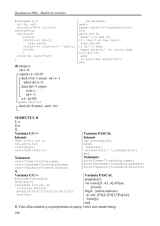 Bacalaureat 2008 – Modele de rezolvare

{unsigned n,c;                                    ok,ok1:byte;
 int ok, ok1;                                 begin
  do{cout<<"n="; cin>>n;}                     repeat write('n=');read(n);until
while(n<=1);                                  n>1;
  while(n>0)                                  while n>0 do
     {c=n%10;                                  begin c:=n mod 10;
      if(c%2==1) ok1=1;                       if c mod 2 =0 then ok1:=1
         else ok1=0;                           else ok1:=0;
      if(ok1==1) {cout<<c<<’ ’;ok=1;}         if ok1 =1 then
      n/=10;                                   begin write(c,' '); ok:=1; end;
     }                                        n:=n div 10;
 if(ok==0) cout<<”nu”;                         end;
}                                              if ok=0 then write('nu');
                                              end.
d) citeşte n
   ok ← 0
   repetă c ← n%10
     dacă c%2=1 atunci ok1 ← 1
       altfel ok1 ← 0
     dacă ok1=1 atunci
         scrie c, ’ ’
         ok ← 1
     n ← [n/10]
   până când n=0
   dacă ok=0 atunci scrie ”nu”


SUBIECTUL II
1. a
2. b
3.
Varianta C/C++                                    Varianta PASCAL
Intensiv                                          Intensiv
char s[31]; int n;                                var s:string[30];
cin.get(s,31);                                    begin
n=strlen(s);                                       readln(s);
cout<<s[0]<<s[n-1];                                writeln(s[1],’ ’,s[length(s)]);
                                                  end.
Neintensiv                                        Neintensiv
cout<<”nume:”;cin>>p.nume;                        write(”nume:”);readln(p.nume);
cout<<”prenume:”;cin>>p.prenume;                  write(”prenume:”);readln(p.prenume);
cout<<”salariu:”;cin>>p.salariu;                  write(”salariu:”);readln(p.salariu);
4.
Varianta C/C++                                      Varianta PASCAL
#include<iostream.h>                                program p3;
void main()
{unsigned a[4][4], p;
                                                    var a:array[1..4,1..4] of byte;
 //citirea matricei                                      p:word;
 p=a[0][0]*a[1][1]*a[2][2]*a[3][3];                 begin {citirea matricei}
 cout<<p;}                                           p:=a[1,1]*a[2,2]*a[3,3]*a[4,4];
                                                     write(p);
                                                    end.
5. Vom afişa nodurile q cu proprietatea că sqrt(q->info) este număr întreg.
288
 