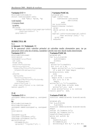 Bacalaureat 2008 – Modele de rezolvare

Varianta C/C++                                  Varianta PASCAL
#include<iostream.h>                     program p4;
struct nod{unsigned info;                type lista=^nod;
           nod *adr;} *prim, *q;              nod=record info:word;
void main()                                              adr:lista;
                                                  end;
{//crearea listei                        var p,q:lista;
 q=prim;                                 begin{crearea listei}
 while(q)                                 q:=p;
    {if(sqrt(q->info)==int(sqrt(q->info)) while q<>nil do begin
          cout<<q->info<<’ ’;              if
     q=q->adr;}}                         sqrt(q^.info)=trunc(sqrt(q^.info))
                                                 then write(q^.info,’ ’);
                                           q:=q^.adr
                                          end;end.
SUBIECTUL III
1. a
2. Intensiv 101 Neintensiv 35
3. Pe parcursul citirii valorilor primului şir calculăm media elementelor pare, iar pe
parcursul citirii celui de al doilea, numărăm valorile mai mici decât media determinată.
Varianta C/C++                                   Varianta PASCAL
#include<iostream>                           program p4;
void main()                                  var n,i,c,s:word;
{unsigned n,i,c=0,s;                             a,b:integer;
 int a,b;                                        m:real;
 float m=0;                                  begin
 cout<<"n=";cin>>n;                           write('n=');read(n);
 for(i=1;i<=n;i++)                            for i:=1 to n do
  {cout<<"a["<<i<<"]=";cin>>a;                 begin write('a[',i,']=');read(a);
   if(a%2==0){m+=a;c++;}                        if a mod 2=0 then begin
  }                                          m:=m+a;inc(c); end;
 if(c>0)                                        end;
  {m/=c;s=0;                                  if c>0 then
   for(i=1;i<=n;i++)                           begin m:=m / c;s:=0;
    {cout<<"b["<<i<<"]=";cin>>b;                for i:=1 to n do
     if(b<m)s+=b;}                               begin
   cout<<"s="<<s; }                          write('b[',i,']=');read(b);
  else cout<<"sirul a nu contine                  if b<m then s:=s+b; end;
valori pare"; }                                 write('s=',s); end
                                               else write('sirul a nu contine
                                             valori pare'); end.
4. a)
Varianta C/C++                               Varianta PASCAL
unsigned cmmdc(unsigned a, unsigned          function cmmdc(a:word; b:word):word;
b);
b)                                           program p5;
#include<iostream.h>                         var x,y,d:word;
#include<fstream.h>                              f,g:text;
unsigned cmmdc(unsigned a, unsigned          function cmmdc(a:word; b:word):word;
b);                                          begin
void main()                                  assign (f,'numere.in');
{                                            assign (g,'numere.out');
unsigned x,y,d;                              reset(f);rewrite(g);
ifstream f("numere.in");                     while not eof(f) do
ofstream g("numere.out");                     begin
while(f>>x>>y)                                  readln(f,x,y);
   {d=cmmdc(x,y);                               d:=cmmdc(x,y);
    g<<x/d<<’ ’<<y/d<<’n’; }                   writeln(g,x div d,' ',y div d);
                                                                                    289
 