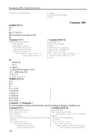 Bacalaureat 2008 – Modele de rezolvare

f.close();g.close();}                            end;
                                                close(f);close(g);
                                                end.


                                                                         Varianta <86>
SUBIECTUL I
1. c
2.
a) 1 2 3 4 0 1 2
b) 21 (orice nr. mai mare ca 20)
c)
Varianta C/C++                                  Varianta PASCAL
#include<iostream.h>                            program p1;
   void main()                                  var n,k,i:word;
   {unsigned n,k,i;                             begin
     cout<<"n=";cin>>n;                         write('n=');read(n);
     cout<<"k=";cin>>k;                         write('k=');read(k);
     for(i=1;i<=n;i++)                          for i:=1 to n do
        if (i/k==0) cout<<i<<’ ’;               if i div k=0 then write(i,' ')
              else cout<<i%k<<’ ’;               else write(i mod k,' ');
   }                                            end.
d)
     citeşte n,k
     i←1
     repetă
       dacă [i/k]=0 atunci scrie i
         altfel scrie i%k
     i ← i+1
      până când i>n
SUBIECTUL II
1. a
2. a
3.
011100
100000
100011
100000
001000
001000
4. Intensiv 2 9 Neintensiv 7
5. Vom completa simultan câte două linii, una de la stânga la dreapta, cealaltă invers.
Varianta C/C++                                    Varianta PASCAL
#include<iostream.h>                     program p2;
int n,m,a[11][11];                       var n,m,i,j,k:word;
void main()                                  a:array[1..10,1..10] of word;
{int i,j,k=1;                            begin
 do{cout<<"n=";cin>>n;}while(n==0||n>10); write('n=');read(n);
 m=n*2;                                   m:=n*2;
 for(i=1;i<=n;i++)                        for i:=1 to n do
     for(j=1;j<=m;j++)                      for j:=1 to m do
       {a[2*i-1][j]=k++;                      begin a[2*i-1][j]:=k;inc(k);
        a[2*i][m+1-j]=k++;                       a[2*i][m+1-j]:=k;inc(k);

290
 