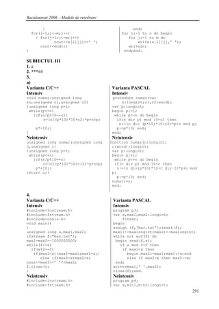 Bacalaureat 2008 – Modele de rezolvare

         }                                         end;
    for(i=1;i<=m;i++)                         for i:=1 to n do begin
      { for(j=1;j<=m;j++)                        for j:=1 to m do
              cout<<a[i][j]<<' ';                    write(a[i][j],' ');
        cout<<endl;}                             writeln;
}                                              end;end.

SUBIECTUL III
1. a
2. ***##
3.
a)
Varianta C/C++                            Varianta PASCAL
Intensiv                                  Intensiv
void numar(unsigned long                 procedure numar(var
&n,unsigned c1,unsigned c2)                   n:longint;c1,c2:word);
{unsigned long p=1;                      var p:longint;
 while(p<=n)                             begin p:=1;
   {if(n/p%10==c1)                        while p<=n do begin
       n=(n/(p*10)*10+c2)*p+n%p;           if(n div p) mod 10=c1 then
                                            n:=(n div (p*10)*10+c2)*p+n mod p;
     p*=10;}                               p:=p*10; end;
}                                        end;
Neintensiv                                Neintensiv
unsigned long numar(unsigned long        function numar(n:longint;
n,unsigned c)                             c:word):longint;
{unsigned long p=1;                       var p:longint;
 while(p<=n)                              begin p:=1;
   {if(n/p%10==c)                          while p<=n do begin
       n=(n/(p*10)*10+c/2)*p+n%p;          if(n div p) mod 10=c then
    p*=10;}                                 n:=(n div(p*10)*10+c div 2)*p+n mod
return n;}                                p;
                                            p:=p*10; end;
                                          numar:=n;
                                          end;

4.
Varianta C/C++                            Varianta PASCAL
Intensiv                                  Intensiv
#include<iostream.h>                      program p3;
#include<fstream.h>                       var x,max1,max2:longint;
#include<conio.h>                             f:text;
void main()                               begin
{                                         assign (f,'bac.txt');reset(f);
unsigned long x,max1,max2;                max1:=-maxlongint;max2:=-maxlongint;
ifstream f(”bac.txt”);                    while not eof(f) do
max1=max2=-1000000000;                     begin read(f,x);
while(f>>x)                                  if x mod 2=0 then
  if(x%2==0)                                  if max1<x then
   if(max1<x){max2=max1;max1=x;}                begin max2:=max1;max1:=x;end
      else if(max2<x)max2=x;                    else if max2<x then max2:=x;
cout<<max1<<’ ’<<max2;                     end;
f.close();                                write(max1,' ',max2);
}                                         close(f);end.
Neintensiv                                Neintensiv
#include<iostream.h>                      program p4;
#include<fstream.h>                       var x,min1,min2:longint;
                                                                             291
 