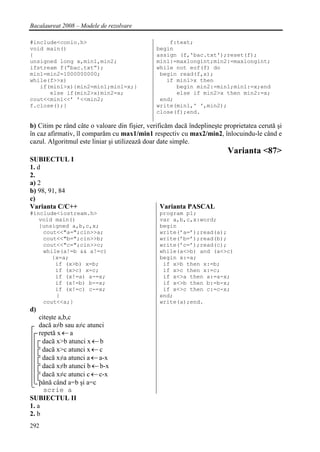 Bacalaureat 2008 – Modele de rezolvare

#include<conio.h>                                  f:text;
void main()                                    begin
{                                              assign (f,'bac.txt');reset(f);
unsigned long x,min1,min2;                     min1:=maxlongint;min2:=maxlongint;
ifstream f(”bac.txt”);                         while not eof(f) do
min1=min2=1000000000;                           begin read(f,x);
while(f>>x)                                       if min1>x then
   if(min1>x){min2=min1;min1=x;}                     begin min2:=min1;min1:=x;end
      else if(min2>x)min2=x;                         else if min2>x then min2:=x;
cout<<min1<<’ ’<<min2;                          end;
f.close();}                                    write(min1,' ',min2);
                                               close(f);end.

b) Citim pe rând câte o valoare din fişier, verificăm dacă îndeplineşte proprietatea cerută şi
în caz afirmativ, îl comparăm cu max1/min1 respectiv cu max2/min2, înlocuindu-le când e
cazul. Algoritmul este liniar şi utilizează doar date simple.
                                                                         Varianta <87>
SUBIECTUL I
1. d
2.
a) 2
b) 98, 91, 84
c)
Varianta C/C++                                  Varianta PASCAL
#include<iostream.h>                            program p1;
   void main()                                  var a,b,c,x:word;
   {unsigned a,b,c,x;                           begin
    cout<<"a=";cin>>a;                          write(’a=’);read(a);
    cout<<"b=";cin>>b;                          write(’b=’);read(b);
    cout<<"c=";cin>>c;                          write(’c=’);read(c);
    while(a!=b && a!=c)                         while(a<>b) and (a<>c)
       {x=a;                                    begin x:=a;
        if (x>b) x=b;                            if x>b then x:=b;
        if (x>c) x=c;                            if x>c then x:=c;
        if (x!=a) a-=x;                          if x<>a then a:=a-x;
        if (x!=b) b-=x;                          if x<>b then b:=b-x;
        if (x!=c) c-=x;                          if x<>c then c:=c-x;
        }                                       end;
    cout<<a;}                                   write(a);end.
d)
    citeşte a,b,c
    dacă a≠b sau a≠c atunci
    repetă x ← a
     dacă x>b atunci x ← b
     dacă x>c atunci x ← c
     dacă x≠a atunci a ← a-x
     dacă x≠b atunci b ← b-x
     dacă x≠c atunci c ← c-x
    până când a=b şi a=c
      scrie a
SUBIECTUL II
1. a
2. b
292
 