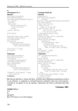 Bacalaureat 2008 – Modele de rezolvare

4.
a)Varianta C/C++                               Varianta PASCAL
Intensiv                                       Intensiv
#include<iostream.h>                           program p3;
#include<fstream.h>                            var x,min,ap:longint;
int sume_egale(unsigned long n)                    f:text;
{int sp,si;                                   function sume_egale(n:longint):boolean;
 sp=si=0;                                      var sp,si:word;
 while(n>0)                                    begin sp:=0;si:=0;
   {if(n%2==0)sp+=n%10;                         while n>0 do
      else si+=n%10;                              begin if n mod 2=0
    n/=10;}                                    then sp:=sp+n mod 10
 return sp==si;                                      else si:=si+ n mod 10;
}                                                   n:=n div 10; end;
void main()                                     sume_egale:=sp=si; end;
{                                              begin ap:=0;
unsigned long x,min, ap=0;                     assign (f,'bac.txt'); reset(f);
ifstream f(“bac.txt”);                         min:=maxlongint;
min=1000000000;                                while eof(f) do begin
while(f>>x)                                        read(f,x);
   if(sume_egale(x))                               if sume_egale(x) then
      if(x<min){min=x;ap=1;}                         if x<min then
        else if(x==min)ap++;                          begin min:=x;ap:=1; end
                                                       else if x=min then inc(ap);
cout<<min<<’ ‘<<ap;                            end;
f.close();                                     write(min,' ',ap);
}                                              close(f); end.
Neintensiv                                     Neintensiv
#include<iostream.h>                           Var x,k,max,ap:longint;
#include<fstream.h>                                f:text;
void main()                                    begin ap:=0;
{unsigned x,k,max,ap=0;                        assign (f,'bac.txt'); reset(f);
ifstream f(“bac.txt”);                         max:=-maxlongint;
max=-1000000000;                               while eof(f) do begin
while(f>>x)                                       read(f,x);
   if(x<=k)                                       if x<=k then
      if(x>max){max=x;ap=1;}                       if x>max
        else if(x==max)ap++;                         then begin max:=x; ap:=1; end
                                                       else if x=max then inc(ap);
if(max>0) cout<<max<<’ ‘<<ap;                    end;
  else cout<<0;                                if max>0 then write(max,' ',ap)
f.close();}                                      else write(0);
                                               close(f); end.
b) Citim pe rând câte o valoare din fişier, verificăm dacă îndeplineşte proprietatea cerută şi
în caz afirmativ, o comparăm cu minimul/maximul, reţinându-l dacă este cazul respectiv,
crescând nr. de apariţii în caz de egalitate. Algoritmul este liniar şi utilizează doar date
simple.
                                                                         Varianta <88>
SUBIECTUL I
1. b
2.
a) 246531
b) 13579 (orice nr. cu 5 cifre impare)



294
 