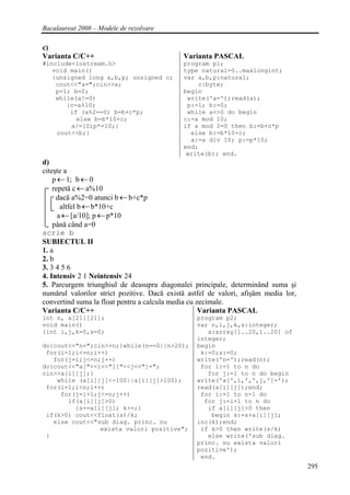 Bacalaureat 2008 – Modele de rezolvare

c)
Varianta C/C++                               Varianta PASCAL
#include<iostream.h>                         program p1;
   void main()                               type natural=0..maxlongint;
   {unsigned long a,b,p; unsigned c;         var a,b,p:natural;
    cout<<"a=";cin>>a;                           c:byte;
    p=1; b=0;                                begin
    while(a!=0)                               write('a=');read(a);
       {c=a%10;                               p:=1; b:=0;
        if (a%2==0) b=b+c*p;                  while a<>0 do begin
          else b=b*10+c;                     c:=a mod 10;
        a/=10;p*=10;}                        if a mod 2=0 then b:=b+c*p
    cout<<b;}                                  else b:=b*10+c;
                                               a:=a div 10; p:=p*10;
                                             end;
                                              write(b); end.
d)
citeşte a
    p ← 1; b ← 0
    repetă c ← a%10
     dacă a%2=0 atunci b ← b+c*p
       altfel b ← b*10+c
      a ← [a/10]; p ← p*10
    până când a=0
scrie b
SUBIECTUL II
1. a
2. b
3. 3 4 5 6
4. Intensiv 2 1 Neintensiv 24
5. Parcurgem triunghiul de deasupra diagonalei principale, determinând suma şi
numărul valorilor strict pozitive. Dacă există astfel de valori, afişăm media lor,
convertind suma la float pentru a calcula media cu zecimale.
Varianta C/C++                                      Varianta PASCAL
int n, a[21][21];                                program p2;
void main()                                      var n,i,j,k,s:integer;
{int i,j,k=0,s=0;                                   a:array[1..20,1..20] of
                                                 integer;
do{cout<<"n=";cin>>n;}while(n==0||n>20);         begin
 for(i=1;i<=n;i++)                                k:=0;s:=0;
   for(j=1;j<=n;j++)                             write('n=');read(n);
do{cout<<"a["<<i<<"]["<<j<<"]=";                  for i:=1 to n do
cin>>a[i][j];}                                      for j:=1 to n do begin
    while (a[i][j]<-100||a[i][j]>100);           write('a[',i,',',j,']=');
 for(i=1;i<n;i++)                                read(a[i][j]);end;
     for(j=i+1;j<=n;j++)                          for i:=1 to n-1 do
       if(a[i][j]>0)                               for j:=i+1 to n do
         {s+=a[i][j]; k++;}                         if a[i][j]>0 then
 if(k>0) cout<<float(s)/k;                           begin s:=s+a[i][j];
   else cout<<"sub diag. princ. nu               inc(k);end;
                exista valori pozitive";          if k>0 then write(s/k)
 }                                                  else write('sub diag.
                                                 princ. nu exista valori
                                                 pozitive');
                                                  end.
                                                                                     295
 