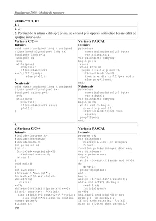Bacalaureat 2008 – Modele de rezolvare

SUBIECTUL III
1. a
2. -2
3. Pornind de la ultima cifră spre prima, se elimină prin operaţii aritmetice fiecare cifră ce
aparţine intervalului.
Varianta C/C++                                   Varianta PASCAL
Intensiv                                         Intensiv
void numar(unsigned long n,unsigned              procedure
c1,unsigned c2,unsigned long &x)                      numar(n:longint;c1,c2:byte;
{unsigned long p=1;                                   var x:longint);
 unsigned c;                                     var p:longint; c:byte;
 x=n;                                            begin p:=1;
 while(p<=x)                                      x:=n;
   {c=x/p%10;                                     while p<=x do
    if(c>=c1&&c<=c2)                               begin c:=x div p mod 10;
x=x/(p*10)*p+x%p;                                   if(c>=c1)and(c<=c2)
       else p*=10;}                                  then x:=x div (p*10)*p+x mod p
}                                                    else p:=p*10;end;
Neintensiv                                       end;
void numar(unsigned long n,unsigned              Neintensiv
c1,unsigned c2,unsigned &x)                      procedure
{unsigned c;long p=1;                                 numar(n:longint;c1,c2:byte;
 x=0;                                                 var x:byte);
 while(x>0)                                      var p:longint; c:byte;
   {c=x/p%10;                                    begin x:=0;
    if(c>=c1&&c<=c2) x+=c;                        while x>0 do begin
    p*=10;}                                         c:=x div p mod 10;
}                                                   if(c>=c1)and(c<=c2) then
                                                      x:=x+c;
                                                  p:=p*10;end;
                                                 end;
4.
a)Varianta C/C++                                 Varianta PASCAL
Intensiv                                         Intensiv
#include<iostream.h>                             program p3;
#include<fstream.h>                              var x:integer;
#include<math.h>                                    c:array[1..100] of integer;
int prim(int n)                                     f:text;
{int d;                                          function prim(n:integer):Boolean;
 for(d=3;d<=sqrt(n);d+=2)                        var d:integer;
   if(n%d==0)return 0;                           begin prim:=true;
 return 1;                                        d:=3;
}                                                 while (d<=sqrt(n))and(n mod d<>0)
void main()                                      do
{                                                   d:=d+2;
int x,c[100];                                     prim:=d>sqrt(n);
ifstream f("bac.txt");                           end;
for(x=0;x<100;x++)c[x]=0;                        begin
while(f>>x)                                      assign (f,'bac.txt');reset(f);
   c[x]++;                                       while not eof(f) do begin
x=99;                                               read(f,x);
while(x>2&&(!c[x]||!prim(x)))x-=2;                  inc(c[x]);end;
if(x>2) cout<<x<<' '<<c[x];                      x:=99;
  else if(c[2]!=0)cout<<2<<' '<<c[2];            while(x>2)and((c[x]=0)or not
     else cout<<"fisierul nu contine             prim(x)) do dec(x,2);
numere prime";                                   if x>2 then write(x,' ',c[x])
f.close();}                                      else if c[2]<>0 then write(2,'
296
 