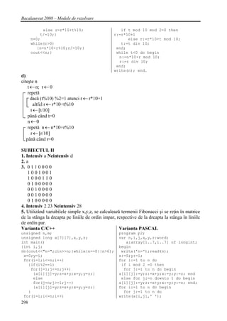 Bacalaureat 2008 – Modele de rezolvare

            else r=r*10+t%10;                       if t mod 10 mod 2=0 then
          t/=10;}                                r:=r*10+1
      n=0;                                             else r:=r*10+t mod 10;
      while(r>0)                                    t:=t div 10;
         {n=n*10+r%10;r/=10;}                     end;
      cout<<n;}                                   while t<0 do begin
                                                   n:=n*10+r mod 10;
                                                   r:=r div 10;
                                                  end;
                                                 write(n); end.
d)
citeşte n
    t ← n; r ← 0
    repetă
      dacă (t%10) %2=1 atunci r ← r*10+1
        altfel r ← r*10+t%10
      t ← [t/10]
    până când t=0
    n←0
    repetă n ← n*10+r%10
      r ← [r/10]
   până când r=0

SUBIECTUL II
1. Intensiv a Neintensiv d
2. a
3. 0 1 1 0 0 0 0
    1001001
    1000110
    0100000
    0010000
    0010000
    0100000
4. Intensiv 2 23 Neintensiv 28
5. Utilizând variabilele simple x,y,z, se calculează termenii Fibonacci şi se reţin în matrice
de la stânga la dreapta pe liniile de ordin impar, respective de la dreapta la stânga în liniile
de ordin par.
Varianta C/C++                                      Varianta PASCAL
unsigned n,m;                                       program p2;
unsigned long a[7][7],x,y,z;                        var n,i,j,x,y,z:word;
int main()                                             a:array[1..7,1..7] of longint;
{int i,j;                                           begin
do{cout<<"n=";cin>>n;}while(n==0||n>6);              write('n=');read(n);
 x=0;y=1;                                           x:=0;y:=1;
 for(i=1;i<=n;i++)                                  for i:=1 to n do
   {if(i%2==1)                                       if i mod 2 =0 then
    for(j=1;j<=n;j++)                                 for j:=1 to n do begin
     {a[i][j]=y;z=x+y;x=y;y=z;}                     a[i][j]:=y;z:=x+y;x:=y;y:=z; end
     else                                            else for j:=n downto 1 do begin
     for(j=n;j>=1;j--)                              a[i][j]:=y;z:=x+y;x:=y;y:=z; end;
     {a[i][j]=y;z=x+y;x=y;y=z;}                     for i:=1 to n do begin
   }                                                  for j:=1 to n do
 for(i=1;i<=n;i++)                                  write(a[i,j],' ');
298
 