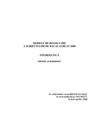 MODELE DE REZOLVARE
A SUBIECTELOR DE BACALAUREAT 2008


          INFORMATICĂ

         intensiv şi neintensiv




                   în conformitate cu modificările prevăzute
                           în erata publicată pe situl MECT,
                                         în luna aprilie, 2008




                                                            3
 