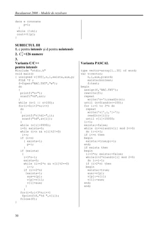 Bacalaureat 2008 – Modele de rezolvare

daca e consoana
     p=i;
  }
 while (!ok);
 cout<<t[p];
}

SUBIECTUL III
1. c pentru intensiv şi d pentru neintensiv
      5
2. C 9 =126 numere
3.
Varianta C/C++                                Varianta PASCAL
pentru intensiv
#include "stdio.h"                            type vector=array[1..30] of word;
void main()                                   var v:vector;
{ unsigned v[300],n,i,exista,aux,p;               n,i,aux,p:word;
  FILE *f ;                                       exista:boolean;
  f=fopen("BAC.TXT","w");                         f:text;
  do                                          begin
  {                                             assign(f,'BAC.TXT');
   printf("n=");                                rewrite(f);
   scanf("%d",&n);                              repeat
  }                                               write('n=');readln(n);
  while (n<1 || n>100);                         until (n>0)and(n<=100);
  for(i=0;i<3*n;i++)                            for i:=1 to 3*n do
   do                                            repeat
   {                                              write('v[',i,']=');
    printf("v[%d]=",i);                           readln(v[i]);
    scanf("%d",&v[i]);                           until v[i]<10000;
   }                                            i:=1;
   while (v[i]>9999);                           exista:=false;
   i=0; exista=0;                               while (i<=n)and(v[i] mod 2<>0)
   while (i<n && v[i]%2!=0)                      do i:=i+1;
    i++;                                        if i<=n then
   if (i<n)                                     begin
     { exista=1;                                 exista:=true;p:=i;
       p=i;                                     end;
     }                                          if exista then
   if (exista)                                  begin
    {                                            i:=3*n; exista:=false;
     i=3*n-1;                                    while(i>2*n)and(v[i] mod 2=0)
     exista=0;                                    do i:=i-1;
     while (i>=2*n && v[i]%2==0)                 if (i>2*n) then
       i--;                                      begin
     if (i>=2*n)                                  exista:=true;
      {exista=1;                                  aux:=v[p];
       aux=v[p];                                  v[p]:=v[i];
       v[p]=v[i];                                 v[i]:=aux;
       v[i]=aux;                                end;
      }                                         end;
     }
   for(i=0;i<3*n;i++)
    fprintf(f,"%d ",v[i]);
   fclose(f);
}



30
 