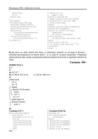 Bacalaureat 2008 – Modele de rezolvare

    nd*=(c+1);                                    while n>1 do
    d++;}                                           begin c:=0;
 return nd;                                      while n mod d=0 do
}                                                 begin inc(c);n:=n div d;end;
void main()                                      nd:=nd*(c+1); inc(d); end;
{unsigned x,c[100],nd;                            nrdiv:=nd; end;
  ifstream f("bac.txt");                         begin
  for(x=1;x<100;x++)c[x]=0;                      assign (f,'bac.txt');reset(f);
  cout<<”k=”;cin>>k;                             write('k=');read(k);
  while(f>>x)                                    while not eof(f) do begin
     if(c[x]==0){nd=nrdiv(x);                       read(f,x);
      if(nd>k)c[x]++;}                              if c[x]=0 then begin
   for(x=10;x<100;x++)                           nd:=nrdiv(x);
     if(c[x]>0)cout<<x<<’ ';                        if nd>=k then inc(c[x]) end;
f.close();}                                      end;
                                                 for x:=10 to 99 do
                                                  if c[x]>0 then write(x,' ');
                                                 close(f);
                                                 end.

b) Se citesc pe rând valorile din fişier, se determină valoarile cu cel puţin k divizori –
utilizând descompunerea în factori primi - şi se reţin în vectorul carateristic. Programul
utilizează doar date simple şi determină eficient numărul de divizori şi apariţiile valorilor în
fişier.
                                                                           Varianta <90>
SUBIECTUL I
1. c
2.
a) 107 117
b) a=230, b=237, k=8;         a=138, b=100, k=6
c)
citeşte a,b,k
    t←a
    p←0
    repetă
     dacă k=t%10 atunci
        scrie t
         p←1
      t ← t+1
    până când t>b
    dacă p=0 atunci
        scrie -1

d)
Varianta C/C++                                   Varianta PASCAL
#include<iostream.h>                             program p1;
   void main()                                   var a,b,k,t:word;
   {unsigned a, b, k, t;                             p:integer;
    int p;                                       begin
    cout<<"a=";cin>>a;                            write('a=');read(a);
    cout<<"b=";cin>>b;                            write('b=');read(b);
    cout<<"k=";cin>>k;                            write('k=');read(k);
    t=a;                                          p:=0; t:=a;
    p=0;                                          while t<=b do begin
300
 