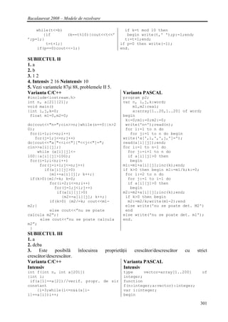 Bacalaureat 2008 – Modele de rezolvare

    while(t<=b)                                    if k=t mod 10 then
       {if       (k==t%10){cout<<t<<’               begin write(t,' ');p:=1;end;
’;p=1;}                                            t:=t+1;end;
        t=t+1;}                                  if p=0 then write(-1);
    if(p==0)cout<<-1;}                           end.

SUBIECTUL II
1. a
2. b
3. 1 2
4. Intensiv 2 16 Neintensiv 10
5. Vezi variantele 87şi 88, problemele II 5.
Varianta C/C++                                    Varianta PASCAL
#include<iostream.h>                              program p2;
int n, a[21][21];                                 var n, i,j,k:word;
void main()                                           m1,m2:real;
{int i,j,k=0;                                         a:array[1..20,1..20] of word;
 float m1=0,m2=0;                                 begin
                                                   k:=0;m1:=0;m2:=0;
do{cout<<"n=";cin>>n;}while(n==0||n>2              write('n=');read(n);
0);                                                for i:=1 to n do
 for(i=1;i<=n;i++)                                   for j:=1 to n do begin
   for(j=1;j<=n;j++)                              write('a[',i,',',j,']=');
do{cout<<"a["<<i<<"]["<<j<<"]=";                  read(a[i][j]);end;
cin>>a[i][j];}                                    for i:=1 to n-1 do
    while (a[i][j]<-                                for j:=i+1 to n do
100||a[i][j]>100);                                  if a[i][j]>0 then
 for(i=1;i<n;i++)                                    begin
     for(j=i+1;j<=n;j++)                          m1:=m1+a[i][j];inc(k);end;
       if(a[i][j]>0)                              if k>0 then begin m1:=m1/k;k:=0;
         {m1+=a[i][j]; k++;}                       for i:=2 to n do
 if(k>0){m1/=k; k=0;                                for j:=1 to i-1 do
         for(i=2;i<=n;i++)                          if a[i][j]>0 then
           for(j=1;j<i;j++)                          begin
            if(a[i][j]>0)                         m2:=m2+a[i][j];inc(k);end;
               {m2+=a[i][j]; k++;}                 if k>0 then begin
         if(k>0) {m2/=k; cout<<m1-                  m2:=m2/k;write(m1-2);end
m2;}                                               else write('nu se poate det. M2')
         else cout<<”nu se poate                   end
calcula m2”;}                                     else write('nu se poate det. m1');
     else cout<<”nu se poate calcula              end.
m2”;
 }
SUBIECTUL III
1. a
2. dcba
3.    Este    posibilă    înlocuirea     proprietăţii   crescător/descrescător   cu   strict
crescător/descrescător.
Varianta C/C++                                     Varianta PASCAL
Intensiv                                           Intensiv
int f(int n, int a[201])                           type     vector=array[1..200]         of
{int i;                                            integer;
 if(a[1]==a[2])//verif. propr. de sir              function
constant                                           f(n:integer;a:vector):integer;
    {i=3;while(i<=n&&(a[i-                         var i:integer;
1]==a[i])i++;                                      begin

                                                                                       301
 