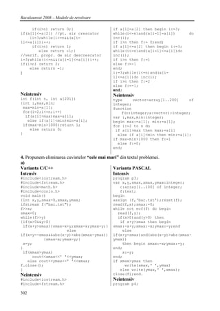 Bacalaureat 2008 – Modele de rezolvare

     if(i>n) return 0;}                        if a[1]=a[2] then begin i:=3;
if(a[1]<=a[2]) //pt. sir crescator             while(i<=n)and(a[i-1]=a[i])      do
    {i=3;while(i<=n&&(a[i-                     inc(i);
1]<=a[i])i++;                                  if i>n then f:= 0;end;
     if(i>n) return 1;                         if a[1]<=a[2] then begin i:=3;
        else return -1;}                       while(i<=n)and(a[i-1]<=a[i])do
//verif. propr. de sir descrescator            inc(i);
i=3;while(i<=n&&(a[i-1]<=a[i])i++;             if i>n then f:=1
if(i>n) return 2;                              else f:=-1
    else return -1;                            end;
}                                              i:=3;while(i<=n)and(a[i-
                                               1]<=a[i])do inc(i);
                                               if i>n then f:=2
                                               else f:=-1;
                                               end;
Neintensiv                                     Neintensiv
int f(int n, int a[201])                       type     vector=array[1..200]    of
{int i,max,min;                                integer;
 max=min=a[1];                                 function
 for(i=2;i<=n;i++)                                 f(n:integer;a:vector):integer;
  if(a[i]>max)max=a[i];                        var i,max,min:integer;
   else if(a[i]<min)min=a[i];                  begin max:=a[1]; min:=a[1];
 if(max-min>1000)return 1;                     for i:=2 to n do
    else return 0;                              if a[i]>max then max:=a[i]
}                                                else if a[i]<min then min:=a[i];
                                               if max-min>1000 then f:=1
                                                 else f:=0;
                                               end;

4. Propunem eliminarea cuvintelor “cele mai mari” din textul problemei.
a)
Varianta C/C++                                Varianta PASCAL
Intensiv                                      Intensiv
#include<iostream.h>                           program p3;
#include<fstream.h>                            var x,y,smax,xmax,ymax:integer;
#include<math.h>                                  c:array[1..100] of integer;
#include<conio.h>                                 f:text;
void main()                                    begin
{int x,y,smax=0,xmax,ymax;                     assign (f,'bac.txt');reset(f);
ifstream f("bac.txt");                         read(f,x);smax:=0;
f>>x;                                          while not eof(f) do begin
smax=0;                                          read(f,y);
while(f>>y)                                      if(x>0)and(y>0) then
{if(x>0&&y>0)                                     if x+y>smax then begin
 if(x+y>smax){smax=x+y;xmax=x;ymax=y;}         smax:=x+y;xmax:=x;ymax:=y;end
                     else                          else
if(x+y==smax&&abs(x-y)>abs(xmax-ymax))         if(x+y=smax)and(abs(x-y)>abs(xmax-
          {xmax=x;ymax=y;}                     ymax))
 x=y;                                              then begin xmax:=x;ymax:=y;
}                                              end;
 if(xmax>ymax)                                     x:=y;
     cout<<xmax<<' '<<ymax;                    end;
   else cout<<ymax<<' '<<xmax;                 if xmax>ymax then
f.close();                                          write(xmax,' ',ymax)
}                                                 else write(ymax,' ',xmax);
Neintensiv                                     close(f);end.
#include<iostream.h>                           Neintensiv
#include<fstream.h>                            program p4;

302
 