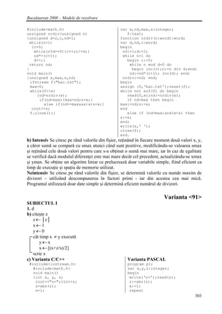 Bacalaureat 2008 – Modele de rezolvare

#include<math.h>                                  var x,nd,max,s:integer;
unsigned nrdiv(unsigned n)                           f:text;
{unsigned d=2,c,nd=1;                             function nrdiv(n:word):word;
 while(n>1)                                       var d,nd,c:word;
   {c=0;                                          begin
    while(n%d==0){c++;n/=d;}                       nd:=1;d:=2;
    nd*=(c+1);                                     while n>1 do
    d++;}                                            begin c:=0;
 return nd;                                           while n mod d=0 do
}                                                      begin inc(c);n:=n div d;end;
void main()                                           nd:=nd*(c+1); inc(d); end;
{unsigned x,max,s,nd;                              nrdiv:=nd; end;
  ifstream f("bac.txt");                          begin
  max=0;                                          assign (f,'bac.txt');reset(f);
  while(f>>x)                                     while not eof(f) do begin
     {nd=nrdiv(x);                                   read(f,x);nd:=nrdiv(x);
      if(nd>max){max=nd;s=x;}                        if nd>max then begin
         else if(nd==max&&x<s)s=x;}               max:=nd;s:=x;
   cout<<s;                                       end
  f.close();}                                        else if (nd=max)and(x<s) then
                                                  s:=x;
                                                  end;
                                                  write(x,' ');
                                                  close(f);
                                                  end.
b) Intensiv Se citesc pe rând valorile din fişier, reţinând în fiecare moment două valori x, y,
a căror sumă se compară cu smax atunci când sunt pozitive, modificându-se valoarea smax
şi reţinând cele două valori pentru care s-a obţinut o sumă mai mare, iar în caz de egalitate
se verifică dacă modulul diferenţei este mai mare decât cel precedent, actualizându-se xmax
şi ymax. Se obţine un algoritm liniar ce prelucrează doar variabile simple, fiind eficient ca
timp de execuţie şi spaţiu de memorie utilizat.
Neintensiv Se citesc pe rând valorile din fişier, se determină valorile cu număr maxim de
divizori – utilizând descompunerea în factori primi - iar din acestea cea mai mică.
Programul utilizează doar date simple şi determină eficient numărul de divizori.

                                                                          Varianta <91>
SUBIECTUL I
1. d
b) citeşte z
    z ← │z│
    x←1
    y←0
    cât timp x ≠ y execută
       y←x
       x ← [(x+z/x)/2]
    scrie x
c) Varianta C/C++                                     Varianta PASCAL
 #include<iostream.h>                                 program p1;
   #include<math.h>                                   var x,y,z:integer;
   void main()                                        begin
   {int x, y, z;                                       write(‘z=’);read(z);
    cout<<"z=";cin>>z;                                 z:=abs(z);
    z=abs(z);                                          x:=1;
    x=1;                                               repeat
                                                                                           303
 