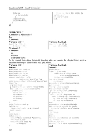 Bacalaureat 2008 – Modele de rezolvare

    do{y=x;                                              y:=x; x:=(x+z div x)div 2;
       x=(x+z/x)/2;                                    until x=y;
      }                                               write(’x=’,x);
    while(x!=y);                                      end.
    cout<<"x="<<x;
   }
d) 1


SUBIECTUL II
1. Intensiv d Neintensiv b
2. a
3. Intensiv
Varianta C/C++                                 Varianta PASCAL
for(j=1;j<=10;j++)                             for j:=1 to 10 do
    A[j][3]=100;                                   a[j][3]:=100;
Neintensiv 3
4. Intensiv
   da
   dacarba
   Neintensiv iarba
5. Se creează lista dublu înlănţuită inserând câte un caracter la sfârşitul listei, apoi se
afişează informaţiile de la ultimul nod spre primul.
Varianta C/C++                                   Varianta PASCAL
Intensiv                                         Intensiv
#include<iostream.h>                           program p2;
#include<conio.h>                              type lista=^nod;
#include<stdlib.h>                                  nod=record info:char;
#include<string.h>                                       prec,urm:lista;end;
struct nod{char info;                               cuvant=string[30];
           nod*prec,*urm;}*p, *u;              var p,u:lista;
void creare(char s[31],nod*&p,nod*&u)              s:cuvant;
{nod *q;                                       procedure creare(s:cuvant;var
 u=p=new nod;                                  p,u:lista);
 p->info=s[0];p->urm=p->prec=NULL;             var q:lista;i:byte;
 for (int i=1;i<strlen(c);i++)                 begin new(p);u:=p;
    {q=new nod;                                 p^.info:=s[1];p^.urm:=nil;
     q->info=s[i];                             p^.prec:=nil;
     q->urm=NULL;                               for i:=2 to length(s) do
     q->prec=u;                                   begin new(q);q^.info:=s[i];
     u->urm=q;                                     q^.urm:=nil;q^.prec:=u;
     u=q;}                                         u^.urm:=q;u:=q;end;
}                                              end;
void listare(nod*q)                            procedure listare(u:lista);
{while(q)                                      begin while u<>nil do begin
   {cout<<q->info; q=q->prec;}                   write(u^.info); u:=u^.prec;
 cout<<endl;                                   end;
}                                               writeln;
void main()                                    end;
{char s[31];                                   begin
  cout<<"dati cuvantul ";cin>>s;               write('Introduceti un cuvant:
  creare(s,p,u);                               ');read(s);
  cout<<"lista este ";                         creare(s,p,u);
      listare(u);                              write('lista este ');listare(u);
}                                              end.
304
 