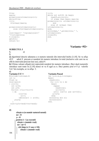 Bacalaureat 2008 – Modele de rezolvare

f>>x;                                        i:=1;
max=x;                                       while not eof(f) do begin
primalinie=ultimalinie=i=1;                     read(f,x);inc(i);
while(f>>x)                                     if x>max then begin max:=x;
{i++;                                        primalinie:=i; ultimalinie:=i;
 if(x>max){max=x;                                 end
                                                else if (x=max) then
primalinie=ultimalinie=i;}                   ultimalinie:=i;
    else if(x==max)ultimalinie=i;            end;
}                                            write(max,' ',primalinie,' ',
cout<<max<<' '<<primalinie<<'                ultimalinie);
'<<ultimalinie;                              close(f);
f.close();                                   end.
getch();
return 0;}


                                                                       Varianta <92>
SUBIECTUL I
1.                a)
2.
a) algoritmul descrie adunarea a n numere naturale din intervalul închis [1,10]. Se va afişa
45/5      adică 9 precum şi numărul de numere introduse în total (inclusive cele care nu se
află în intervalul precizat mai sus), adică 9.
b) Ultima valoare afişată (nr) reprezintă numărul de numere introduce .Deci dacă numerele
introduce sunt toate în [1,10] atunci nr va fi egal cu n. Deci pentru şirul n=3 şi valorile
5,6,7 de exemplu, se va afişa 3.
c)
Varianta C/C++                                 Varianta Pascal
#include<iostream.h>                         var n,nr,x,y,i:integer;
int n;                                       begin
float x;                                      readln(n);
void main()                                    for i:=1 to n do
{ cin>>n;                                       begin
  int nr=0;                                       repeat
  int y=0;                                          readln(x);
  for(int i=1;i<=n;i++)                             nr:=nr+1;
   { do                                           until ((x>=1) and (x<=10));
         {cin>>x;                                y:=y+x;
           nr++;                                end;
         }while(x<1 || x>10);                 writeln(y div n);
     y=y+x;                                   writeln(nr);
   }                                         end.
 cout<<y/n<<endl<<nr<<endl;
}

d)
        citeşte n (n număr natural nenul)
        nr←0
        y←0
        pentru i←1,n execută
         citeşte x (număr real)
         nr←nr+1
           cât timp (x<1 sau x>10)
             citeşte x (număr real)
306
 