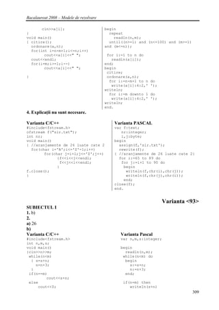 Bacalaureat 2008 – Modele de rezolvare

       cin>>a[i];                        begin
}                                          repeat
void main()                                  readln(n,m);
{ citire();                                until((n>=1) and (n<=100) and (m>=1)
  ordonare(a,n);                         and (m<=n));
  for(int i=n-m+1;i<=n;i++)
        cout<<a[i]<<" ";                  for i:=1 to n do
  cout<<endl;                               readln(a[i]);
  for(i=m;i>=1;i--)                      end;
        cout<<a[i]<<" ";                 begin
                                          citire;
}                                         ordonare(a,n);
                                           for i:=n-m+1 to n   do
                                            write(a[i]:4:2,'   ');
                                         writeln;
                                           for i:=m downto 1   do
                                            write(a[i]:4:2,'   ');
                                         writeln;
                                         end.
4. Explicaţii nu sunt necesare.

Varianta C/C++                               Varianta PASCAL
#include<fstream.h>                          var f:text;
ofstream f("sir.txt");                          nr:integer;
int nr;                                         i,j:byte;
void main()                                  begin
{ //aranjamente de 26 luate cate 2             assign(f,'sir.txt');
  for(char i='A';i<='Z'-1;i++)                 rewrite(f);
        for(char j=i+1;j<='Z';j++)           { //aranjamente de 26 luate cate 2}
              {f<<i<<j<<endl;                  for i:=65 to 89 do
               f<<j<<i<<endl;                   for j:=i+1 to 90 do
              }                                  begin
f.close();                                        writeln(f,chr(i),chr(j));
}                                                 writeln(f,chr(j),chr(i));
                                                 end;
                                             close(f);
                                             end.


                                                                     Varianta <93>
SUBIECTUL I
1. b)
2.
a) 26
b)
Varianta C/C++                                  Varianta Pascal
#include<fstream.h>                             var n,m,s:integer;
int n,m,s;
void main()                                     begin
{cin>>n>>m;                                       readln(n,m);
 while(n<m)                                      while(n<m) do
  { s=s+n;                                        begin
    n=n+3;                                          s:=s+n;
  }                                                 n:=n+3;
 if(n==m)                                         end;
         cout<<s+n;
 else                                            if(n=m) then
     cout<<0;                                       writeln(s+n)
                                                                                  309
 