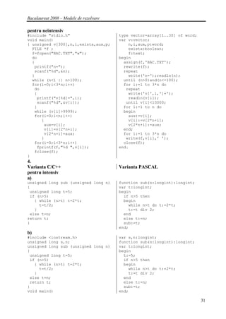 Bacalaureat 2008 – Modele de rezolvare

pentru neintensiv
#include "stdio.h"                       type vector=array[1..30] of word;
void main()                              var v:vector;
{ unsigned v[300],n,i,exista,aux,p;          n,i,aux,p:word;
  FILE *f ;                                  exista:boolean;
  f=fopen("BAC.TXT","w");                    f:text;
  do                                     begin
  {                                        assign(f,'BAC.TXT');
   printf("n=");                           rewrite(f);
   scanf("%d",&n);                         repeat
  }                                          write('n=');readln(n);
  while (n<1 || n>100);                    until (n>0)and(n<=100);
  for(i=0;i<3*n;i++)                       for i:=1 to 3*n do
   do                                       repeat
   {                                         write('v[',i,']=');
    printf("v[%d]=",i);                      readln(v[i]);
    scanf("%d",&v[i]);                      until v[i]<10000;
   }                                       for i:=1 to n do
   while (v[i]>9999);                      begin
   for(i=0;i<n;i++)                          aux:=v[i];
      {                                      v[i]:=v[2*n+i];
       aux=v[i];                             v[2*n+i]:=aux;
       v[i]=v[2*n+i];                      end;
       v[2*n+i]=aux;                       for i:=1 to 3*n do
      }                                     write(f,v[i],' ');
   for(i=0;i<3*n;i++)                      close(f);
    fprintf(f,"%d ",v[i]);               end.
   fclose(f);
}
4.
Varianta C/C++                           Varianta PASCAL
pentru intensiv
a)
unsigned long sub (unsigned long n)      function sub(n:longint):longint;
{                                        var t:longint;
 unsigned long t=5;                      begin
 if (n>5)                                  if n>5 then
   { while (n>t) t=2*t;                    begin
     t=t/2;                                  while n>t do t:=2*t;
   }                                         t:=t div 2;
 else t=n;                                 end
return t;                                  else t:=n;
}                                          sub:=t;
                                         end;
b)
#include <iostream.h>                    var s,n:longint;
unsigned long s,n;                       function sub(n:longint):longint;
unsigned long sub (unsigned long n)      var t:longint;
{                                        begin
 unsigned long t=5;                        t:=5;
 if (n>5)                                  if n>5 then
   { while (n>t) t=2*t;                    begin
     t=t/2;                                  while n>t do t:=2*t;
   }                                         t:=t div 2;
 else t=n;                                 end
 return t;                                 else t:=n;
}                                          sub:=t;
void main()                              end;

                                                                             31
 