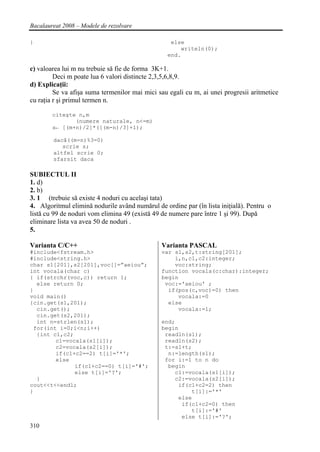 Bacalaureat 2008 – Modele de rezolvare

}                                                  else
                                                      writeln(0);
                                                  end.

c) valoarea lui m nu trebuie să fie de forma 3K+1.
         Deci m poate lua 6 valori distincte 2,3,5,6,8,9.
d) Explicaţii:
         Se va afişa suma termenilor mai mici sau egali cu m, ai unei progresii aritmetice
cu raţia r şi primul termen n.

        citeşte n,m
               (numere naturale, n<=m)
        s← [(m+n)/2]*([(m-n)/3]+1);

        dacă((m-n)%3=0)
           scrie s;
        altfel scrie 0;
        sfarsit daca

SUBIECTUL II
1. d)
2. b)
3. 1 (trebuie să existe 4 noduri cu acelaşi tata)
4. Algoritmul elimină nodurile având numărul de ordine par (în lista iniţială). Pentru o
listă cu 99 de noduri vom elimina 49 (există 49 de numere pare între 1 şi 99). După
eliminare lista va avea 50 de noduri .
5.

Varianta C/C++                                  Varianta PASCAL
#include<fstream.h>                             var s1,s2,t:string[201];
#include<string.h>                                  i,n,c1,c2:integer;
char s1[201],s2[201],voc[]=”aeiou”;                 voc:string;
int vocala(char c)                              function vocala(c:char):integer;
{ if(strchr(voc,c)) return 1;                   begin
  else return 0;                                 voc:='aeiou' ;
}                                                 if(pos(c,voc)=0) then
void main()                                          vocala:=0
{cin.get(s1,201);                                 else
  cin.get();                                         vocala:=1;
  cin.get(s2,201);
  int n=strlen(s1);                             end;
 for(int i=0;i<n;i++)                           begin
  {int c1,c2;                                    readln(s1);
        c1=vocala(s1[i]);                        readln(s2);
        c2=vocala(s2[i]);                        t:=s1+t;
        if(c1+c2==2) t[i]='*';                    n:=length(s1);
        else                                     for i:=1 to n do
              if(c1+c2==0) t[i]='#';              begin
              else t[i]='?';                        c1:=vocala(s1[i]);
  }                                                 c2:=vocala(s2[i]);
cout<<t<<endl;                                       if(c1+c2=2) then
}                                                        t[i]:='*'
                                                     else
                                                      if(c1+c2=0) then
                                                         t[i]:='#'
                                                      else t[i]:='?';
310
 
