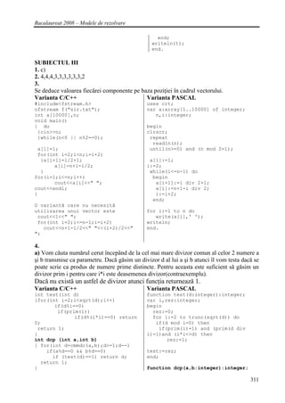 Bacalaureat 2008 – Modele de rezolvare

                                                   end;
                                                 writeln(t);
                                                 end.

SUBIECTUL III
1. c)
2. 4,4,4,3,3,3,3,3,3,2
3.
Se deduce valoarea fiecărei componente pe baza poziţiei în cadrul vectorului.
Varianta C/C++                              Varianta PASCAL
#include<fstream.h>                            uses crt;
ofstream f("sir.txt");                         var a:array[1..10000] of integer;
int a[10000],n;                                   n,i:integer;
void main()
{ do                                           begin
 {cin>>n;                                      clrscr;
 }while(n<0 || n%2==0);                         repeat
                                                 readln(n);
 a[1]=1;                                        until(n>=0) and (n mod 2=1);
 for(int i=2;i<n;i=i+2)
  {a[i+1]=i/2+1;                                a[1]:=1;
       a[i]=n+1-i/2;                           i:=2;
  }                                             while(i<=n-1) do
for(i=1;i<=n;i++)                                begin
       cout<<a[i]<<" ";                           a[i+1]:=i div 2+1;
cout<<endl;                                       a[i]:=n+1-i div 2;
}                                                 i:=i+2;
                                                 end;
O variantă care nu necesită
utilizarea unui vector este                    for i:=1 to n do
 cout<<1<<" ";                                    write(a[i],' ');
 for(int i=2;i<=n-1;i=i+2)                     writeln;
   cout<<n+1-i/2<<" "<<(i+2)/2<<"              end.
";

4.
a) Vom căuta numărul cerut începând de la cel mai mare divizor comun al celor 2 numere a
şi b transmise ca parametru. Dacă găsim un divizor d al lui a şi b atunci îl vom testa dacă se
poate scrie ca produs de numere prime distincte. Pentru aceasta este suficient să găsim un
divizor prim i pentru care i*i este deasemenea divizor(contraexemplu).
Dacă nu există un astfel de divizor atunci funcţia returnează 1.
Varianta C/C++                                 Varianta PASCAL
int test(int d)                                function test(d:integer):integer;
{for(int i=2;i<sqrt(d);i++)                    var i,rez:integer;
       if(d%i==0)                              begin
        if(prim(i))                              rez:=0;
              if(d%(i*i)==0) return              for i:=2 to trunc(sqrt(d)) do
0;                                                if(d mod i=0) then
 return 1;                                         if(prim(i)=1) and (prim(d div
}                                              i)=1)and (i*i<>d) then
int dcp (int a,int b)                                 rez:=1;
{ for(int d=cmmdc(a,b);d>=1;d--)
    if(a%d==0 && b%d==0)                       test:=rez;
      if (test(d)==1) return d;                end;
  return 1;
}                                              function dcp(a,b:integer):integer;

                                                                                          311
 