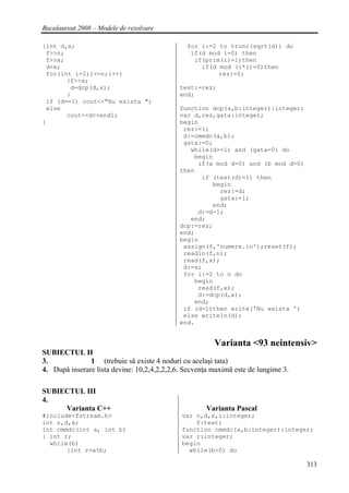 Bacalaureat 2008 – Modele de rezolvare

{int d,x;                                      for i:=2 to trunc(sqrt(d)) do
 f>>n;                                          if(d mod i=0) then
 f>>x;                                           if(prim(i)=1)then
 d=x;                                              if(d mod (i*i)=0)then
 for(int i=2;i<=n;i++)                                  rez:=0;
       {f>>x;
        d=dcp(d,x);                          test:=rez;
       }                                     end;
 if (d==1) cout<<"Nu exista ";
 else                                        function dcp(a,b:integer):integer;
       cout<<d<<endl;                        var d,rez,gata:integer;
}                                            begin
                                              rez:=1;
                                              d:=cmmdc(a,b);
                                              gata:=0;
                                                while(d>=1) and (gata=0) do
                                                 begin
                                                  if(a mod d=0) and (b mod d=0)
                                             then
                                                   if (test(d)=1) then
                                                      begin
                                                        rez:=d;
                                                        gata:=1;
                                                      end;
                                                  d:=d-1;
                                                end;
                                             dcp:=rez;
                                             end;
                                             begin
                                              assign(f,'numere.in');reset(f);
                                              readln(f,n);
                                              read(f,x);
                                              d:=x;
                                              for i:=2 to n do
                                                 begin
                                                  read(f,x);
                                                  d:=dcp(d,x);
                                                 end;
                                              if (d=1)then write('Nu exista ')
                                              else writeln(d);
                                             end.


                                                        Varianta <93 neintensiv>
SUBIECTUL II
3.             1 (trebuie să existe 4 noduri cu acelaşi tata)
4. După inserare lista devine: 10,2,4,2,2,2,6. Secvenţa maximă este de lungime 3.

SUBIECTUL III
4.
     Varianta C++                                    Varianta Pascal
#include<fstream.h>                          var n,d,x,i:integer;
int n,d,x;                                       f:text;
int cmmdc(int a, int b)                      function cmmdc(a,b:integer):integer;
{ int r;                                     var r:integer;
  while(b)                                   begin
       {int r=a%b;                             while(b>0) do

                                                                                    313
 