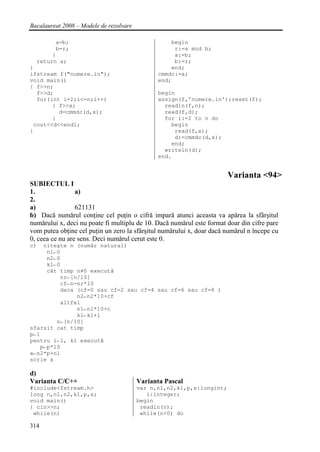 Bacalaureat 2008 – Modele de rezolvare

        a=b;                                       begin
        b=r;                                        r:=a mod b;
       }                                            a:=b;
  return a;                                         b:=r;
}                                                  end;
ifstream f("numere.in");                       cmmdc:=a;
void main()                                    end;
{ f>>n;
  f>>d;                                        begin
  for(int i=2;i<=n;i++)                        assign(f,'numere.in');reset(f);
       { f>>x;                                   readln(f,n);
         d=cmmdc(d,x);                           read(f,d);
       }                                         for i:=2 to n do
 cout<<d<<endl;                                    begin
}                                                   read(f,x);
                                                    d:=cmmdc(d,x);
                                                   end;
                                                 writeln(d);
                                               end.


                                                                       Varianta <94>
SUBIECTUL I
1.               a)
2.
a)               621131
b) Dacă numărul conţine cel puţin o cifră impară atunci aceasta va apărea la sfârşitul
numărului x, deci nu poate fi multiplu de 10. Dacă numărul este format doar din cifre pare
vom putea obţine cel puţin un zero la sfârşitul numărului x, doar dacă numărul n începe cu
0, ceea ce nu are sens. Deci numărul cerut este 0.
c)  citeşte n (număr natural)
     n1←0
     n2←0
     k1←0
     cât timp n≠0 execută
         nr←[n/10]
         cf←n-nr*10
         daca (cf=0 sau cf=2 sau cf=4 sau cf=6 sau cf=8 )
              n2←n2*10+cf
         altfel
              n1←n1*10+c
              k1←k1+1
        n←[n/10]
sfarsit cat timp
p←1
pentru i←1, k1 execută
   p←p*10
x←n2*p+n1
scrie x

d)
Varianta C/C++                           Varianta Pascal
#include<fstream.h>                      var n,n1,n2,k1,p,x:longint;
long n,n1,n2,k1,p,x;                        i:integer;
void main()                              begin
{ cin>>n;                                 readln(n);
 while(n)                                 while(n>0) do

314
 