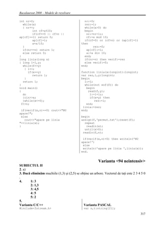 Bacalaureat 2008 – Modele de rezolvare

int nr=0;                                      nr:=0;
  while(a)                                     rez:=1;
  { nr++;                                      while(a>0) do
        int cf=a%10;                           begin
        if(cf==0 || cf>n ||                     nr:=nr+1;;
ap[cf]==1) return 0;                            cf:=a mod 10;
        ap[cf]=1;                              if(cf=0) or (cf>n) or (ap[cf]=1)
        a=a/10;                              then
  }                                                 rez:=0;
  if(nr==n) return 1;                           ap[cf]:=1;
  else return 0;                                a:=a div 10;
}                                              end;
long linia(long x)                             if(nr=n) then verif:=rez
{ long l=1,y;                                  else verif:=0;
  while(f>>y)                                end;
   { l++;
     if(x==y)                                function linia(x:longint):longint;
        return l;                            var rez,l,y:longint;
   }                                         begin
  return 1;                                    l:=1;
}                                              while(not eof(f)) do
void main()                                     begin
{                                                read(f,y);
  do                                              l:=l+1;;
  {cin>>x;                                        if(x=y) then
  }while(x<=0);                                      rez:=l;
 f>>n;                                          end;
                                              linia:=rez;
 if(verif(x,n)==0) cout<<"NU                 end;
apare!";
 else                                        begin
   cout<<"apare pe linia                     assign(f,'permut.txt');reset(f);
"<<linia(x);                                   repeat
}                                               readln(x);
                                               until(x>0);
                                              readln(f,n);

                                              if(verif(x,n)=0) then writeln('NU
                                             apare!')
                                              else
                                              writeln('apare pe linia ',linia(x));
                                             end.


                                                          Varianta <94 neintensiv>
SUBIECTUL II
2. a)
3. Dacă eliminăm muchiile (1,3) şi (2,5) se obţine un arbore. Vectorul de taţi este 2 3 4 5 0
.
4.     1: 3
       2: 1,3
       3: 4,5
       4: 5
       5: 2
5.
Varianta C/C++                                Varianta PASCAL
#include<fstream.h>                            var s,t:string[21];

                                                                                         317
 