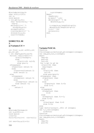 Bacalaureat 2008 – Modele de rezolvare

#include<string.h>                                  n,p:integer;
char s[21],t[21];                               begin
int n;                                            readln(s);
void main()                                       p:=pos(' ',s);
{ cin.get(s,21);                                  while(s[p]=' ') do
  char *p=strchr(s,' ');                            delete(s,p,1);
   n=p-s;
  while(p[1]==' ')                                 t:=copy(s,p,length(s)-p+1);
    strcpy(p,p+1);                                 delete(s,p,length(s)-p+1);
  strcpy(t,p+1);                                  t:=t+' '+s;
  t[strlen(p+1)]=' ';                             writeln(t);
  strncat(t,s,n);                               end.
  cout<<t<<endl;
}

SUBIECTUL III
3.
a) Varianta C/C++
                                         Varianta PASCAL
int f(int n,int a[201],int               function
p1,int p2)                               f(n:integer;a:vector;p1,p2:integer):integer;
{ int neg=0,poz=0,nul=0;                 var neg,poz,nul,i:integer;
 for(int i=p1;i<=p2;i++)                 begin
       if(a[i]<0)neg++;                    neg:=0;
       else                                poz:=0;
         if(a[i]==0) nul=0;                nul:=0;
         else poz++;                      for i:=p1 to p2 do
 if(neg<poz)                               if(a[i]<0) then
   if(poz<nul) return 0;                    neg:=neg+1
   else                                    else
     if(poz==nul)return 2;                   if(a[i]=0) then
     else return 1;                           nul:=0
 else                                        else poz:=poz+1;
   if(neg>poz)                            if(neg<poz) then
     if(neg<nul) return 0;                  if(poz<nul) then
     else                                     f:=0
       if(neg==nul) return 2;               else
       else return -1;                        if(poz=nul) then f:=2;
   else                                       else f:=1
      return 2                            else
}                                          if(neg>poz)
                                            if(neg<nul) then
                                                f:=0
                                           else
                                            if(neg>nul) then f:=-1;
                                            else f:=2;
                                          else
                                             if(nul>poz) then f:=0
                                             else f:=2;
                                         end;
b)                                       type vector=array[1..201] of integer;
#include<fstream.h>                      var n,i,rez:integer;
int n,a[201],i;                              a:vector;
void main()                              function
{cin>>n;                                 f(n:integer;a:vector;p1,p2:integer):integer;
for(i=0;i<n;i++) cin>>a[i];              var neg,poz,nul,i:integer;
                                         begin
int rez=f(n,a,0,n-1);                      neg:=0;
                                           poz:=0;
318
 
