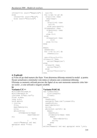 Bacalaureat 2008 – Modele de rezolvare

if(rez==-1) cout<<"Negative";              nul:=0;
else                                      for i:=p1 to p2 do
  if(rez==0) cout<<"Nule";                 if(a[i]<0) then
  else cout<<"Pozitive";                    neg:=neg+1
}                                          else
                                             if(a[i]=0) then
                                              nul:=0
                                             else poz:=poz+1;
                                          if(neg<poz) then
                                            if(poz<nul) then
                                              f:=0
                                            else f:=1
                                          else
                                            if(neg<nul) then
                                                f:=0
                                            else f:=-1;
                                         end;

                                         begin
                                          readln(n);
                                          for i:=0 to n-1 do
                                             read(a[i]);

                                          rez:=f(n,a,0,n-1);
                                         if(rez=-1) then
                                             write('Negative')
                                         else
                                           if(rez=0) then
                                             write('Nule')
                                           else
                                             write('Pozitive');
                                         end.
4. Explicaţii
a) Vom citi pe rând numere din fişier. Vom determina diferenţa minimă în modul şi pentru
fiecare actualizare a minimului vom reţine şi valoarea care a minimizat diferenţa.
Eficienţa ca memorie utilizată provine din faptul că nu sunt memorate numerele citite într-
un vector , ci este utilizată o singură variabilă.
b)
Varianta C/C++                           Varianta PASCAL
#include<fstream.h>                      var x,max:real;
#include<math.h>                             n,nr:longint;
ifstream f("bac.txt");                       f:text;
float x,max;                             begin
long n,nr;                                 readln(x);
void main()                                assign(f,'bac.txt');reset(f);
{ cin>>x;                                  readln(f,n);
  f>>n;                                    max:=abs(x-n);
  max=fabs(x-n);                           nr:=n;
  nr=n;                                    while(not eof(f)) do
  while(f>>n)                                begin
       if(fabs(x-n)<max)                      read(f,x);
                {max=fabs(x-                  if(abs(x-n)<max) then
n);                                             begin
                     nr=n;                         max:=abs(x-n);
                }                                 nr:=n;
  cout<<"Numarul cel mai                        end;
apropiat este "<<nr;                         end;
}                                        write('Numarul cel mai apropiat este ',nr);

                                                                                       319
 