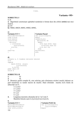 Bacalaureat 2008 – Modele de rezolvare

                                         end.


                                                                      Varianta <95>
SUBIECTUL I
1. d)
2. Algoritmul construieşte oglinditul numărului n format doar din cifrele (strict) mai mici
decât k.
a) 125
b) 98002, 80029, 80092, 89002, 80902,

c)
Varianta C/C++                           Varianta Pascal
#include<fstream.h>                      var n,k,x:longint;
long n,k,x;                              begin
void main()                              readln(n,k);
{cin>>n>>k;                                while(n>0) do
  while(n)                                  begin
   { if(n%10<k)                               if(n mod 10<k) then
       x=x*10+n%10;                             x:=x*10+n mod 10;
    n=n/10;                                   n:=n div 10;
   }                                        end;
cout<<x;                                 writeln(x);
}                                        end.


d)
citeşte n, k (numere naturale nenule)
x←0;
repetă
    dacă n%10<k atunci
          x←x*10+n%10;
     n←[n/10]
până când n=0
scrie x

SUBIECTUL II
1.               b)
2.               d)
3. Deoarece graful complet K5 este eulerian, prin eliminarea oricărei muchii obţinem un
graf neeulerian cu număr maxim de muchii. Dacă eliminăm muchia (4,5) listele de
adiacenţă vor fi :
        1: 2,3,4,5
        2: 1,3,4,5
        3: 1,2,4,5
        4: 1,2,3
        5: 1,2,3
4.      Lungimea maximă a drumului de la 1 la 5 este 5.
        Muchiile folosite sunt (1,2),(2,4),(4,3),(3,2),(2,5).
5.
Varianta C/C++                                    Varianta PASCAL
#include<fstream.h>                             var s,t:string[21];
#include<string.h>                                  i,p,n:integer;
char s[21],t[21];                               begin
320
 