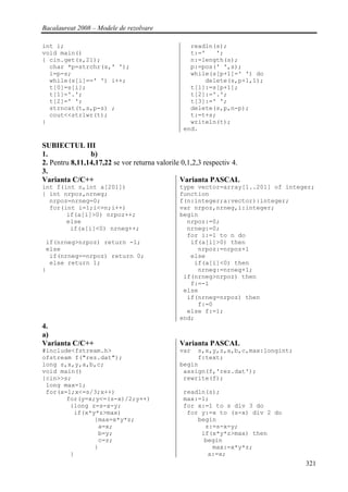 Bacalaureat 2008 – Modele de rezolvare

int i;                                            readln(s);
void main()                                       t:='   ';
{ cin.get(s,21);                                  n:=length(s);
  char *p=strchr(s,' ');                          p:=pos(' ',s);
  i=p-s;                                          while(s[p+1]=' ') do
  while(s[i]==' ') i++;                               delete(s,p+1,1);
  t[0]=s[i];                                      t[1]:=s[p+1];
  t[1]='.';                                       t[2]:='.';
  t[2]=' ';                                       t[3]:=' ';
  strncat(t,s,p-s) ;                              delete(s,p,n-p);
  cout<<strlwr(t);                                t:=t+s;
}                                                 writeln(t);
                                                end.

SUBIECTUL III
1.              b)
2. Pentru 8,11,14,17,22 se vor returna valorile 0,1,2,3 respectiv 4.
3.
Varianta C/C++                                 Varianta PASCAL
int f(int n,int a[201])                        type vector=array[1..201] of integer;
{ int nrpoz,nrneg;                             function
  nrpoz=nrneg=0;                               f(n:integer;a:vector):integer;
  for(int i=1;i<=n;i++)                        var nrpoz,nrneg,i:integer;
       if(a[i]>0) nrpoz++;                     begin
       else                                      nrpoz:=0;
        if(a[i]<0) nrneg++;                      nrneg:=0;
                                                 for i:=1 to n do
 if(nrneg>nrpoz) return -1;                       if(a[i]>0) then
 else                                               nrpoz:=nrpoz+1
  if(nrneg==nrpoz) return 0;                      else
  else return 1;                                   if(a[i]<0) then
}                                                   nrneg:=nrneg+1;
                                                if(nrneg>nrpoz) then
                                                  f:=-1
                                                else
                                                 if(nrneg=nrpoz) then
                                                    f:=0
                                                 else f:=1;
                                               end;
4.
a)
Varianta C/C++                                 Varianta PASCAL
#include<fstream.h>                            var  s,x,y,z,a,b,c,max:longint;
ofstream f("rez.dat");                              f:text;
long s,x,y,a,b,c;                              begin
void main()                                     assign(f,'rez.dat');
{cin>>s;                                        rewrite(f);
 long max=1;
 for(x=1;x<=s/3;x++)                            readln(s);
       for(y=x;y<=(s-x)/2;y++)                  max:=1;
        {long z=s-x-y;                          for x:=1 to s div 3 do
         if(x*y*z>max)                           for y:=x to (s-x) div 2 do
               {max=x*y*z;                          begin
                a=x;                                  z:=s-x-y;
                b=y;                                 if(x*y*z>max) then
                c=z;                                  begin
               }                                        max:=x*y*z;
        }                                              a:=x;
                                                                                 321
 