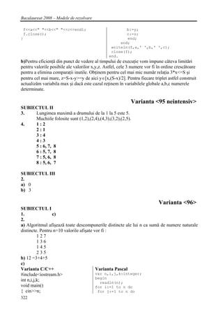 Bacalaureat 2008 – Modele de rezolvare

 f<<a<<" "<<b<<" "<<c<<endl;                            b:=y;
 f.close();                                             c:=z;
}                                                       end;
                                                     end;
                                                 writeln(f,a,' ',b,' ',c);
                                                 close(f);
                                                end.
b)Pentru eficienţă din punct de vedere al timpului de execuţie vom impune câteva limitări
pentru valorile posibile ale valorilor x,y,z. Astfel, cele 3 numere vor fi în ordine crescătoare
pentru a elimina comparaţii inutile. Obţinem pentru cel mai mic număr relaţia 3*x<=S şi
pentru cel mai mare, z=S-x-y>=y de aici y∈[x,(S-x)/2]. Pentru fiecare triplet astfel construit
actualizăm variabila max şi dacă este cazul reţinem în variabilele globale a,b,c numerele
determinate.

                                                            Varianta <95 neintensiv>
SUBIECTUL II
3.   Lungimea maximă a drumului de la 1 la 5 este 5.
     Muchiile folosite sunt (1,2),(2,4),(4,3),(3,2),(2,5).
4.   1:2
     2:1
     3:4
     4:3
     5 : 6, 7, 8
     6 : 5, 7, 8
     7 : 5, 6, 8
     8 : 5, 6, 7

SUBIECTUL III
2.
a) 0
b) 3

                                                                           Varianta <96>
SUBIECTUL I
1.               c)
2.
a) Algoritmul afişează toate descompunerile distincte ale lui n ca sumă de numere naturale
distincte. Pentru n=10 valorile afişate vor fi :
          127
          136
          145
          235
b) 12 =3+4+5
c)
Varianta C/C++                           Varianta Pascal
#include<iostream.h>                     var n,i,j,k:integer;
                                         begin
int n,i,j,k;                               readln(n);
void main()                              for i:=1 to n do
{ cin>>n;                                 for j:=1 to n do
322
 