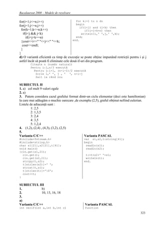 Bacalaureat 2008 – Modele de rezolvare

for(i=1;i<=n;i++)                           for k:=1 to n do
                                            begin
for(j=1;j<=n;j++)                              if(i<j) and (j<k) then
  for(k=1;k<=n;k++)                                if(i+j+k=n) then
    if(i<j && j<k)                              writeln(i,' ',j,' ',k);
      if(i+j+k==n)                          end;
                                          end.
  {cout<<i<<" "<<j<<" "<<k;
   cout<<endl;
  }
}
d) O variantă eficientă ca timp de execuţie se poate obţine impunând restricţii pentru i şi j
astfel încât să poată fi eliminate cele două if-uri din program.
        Citeşte n (număr natural)
        Pentru i←1,n/3 execută
          Pentru j←i+1, (n-i-1)/2 execută
           Scrie i,’ ’, j , ’ ‘‚ n-i-j
           Salt la rând nou

SUBIECTUL II
1. a) cel mult 9 valori egale
2. a)
3. Putem considera cazul grafului format dintr-un ciclu elementar (deci este hamiltonian)
la care mai adăugăm o muchie oarecare ,de exemplu (2,5), graful obţinut nefiind eulerian.
Listele de adiacenţă sunt :
         1: 2,5
         2: 1,3,5
         3: 2,4
         4: 3,5
         5: 1,2,4
4. (1,2), (2,4) , (4,3), (3,2), (2,5)
5.
Varianta C/C++                               Varianta PASCAL
#include<fstream.h>                            var s1,s2,t:string[41];
#include<string.h>                             begin
char s1[21],s2[21],t[41];                       readln(s1);
void main()                                     readln(s2);
{cin.get(s1,21);
  cin.get();                                    t:=t+s2+' '+s1;
  cin.get(s2,21);                               writeln(t);
  strcpy(t,s2);                                end.
  t[strlen(s2)]=' ';
  strcat(t,s1);
  t[strlen(t)]='0';
  cout<<t;
}

SUBIECTUL III
1.           b)
2.           10, 13, 16, 18
3.
a)
Varianta C/C++                                  Varianta PASCAL
int verif(int a,int b,int c)                    function
                                                                                        323
 