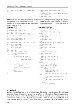 Bacalaureat 2008 – Modele de rezolvare

{ return((a+b>c)&&(a+c>b)&&(b+c>a));             verif(a,b,c:integer):integer;
}                                                begin
                                                  if (a+b>c) and (a+c>b) and (b+c>a)
                                                 then verif:=1
                                                  else verif:=0;
                                                 end;
b) Dacă există cele două triunghiuri şi dacă au laturile corespunzătoare congruente atunci
triunghiurile sunt congruente (cazul L.L.L.). Pentru aceasta vom compara lungimile
laturilor în ordine corespunzătoare(cea mai mică din primul triunghi cu cea mai mică din al
doilea triunghi, etc.).
Varianta C/C++                                 Varianta PASCAL
#include<fstream.h>                              var a,b,c,d,e,f:integer;
ifstream ff("numere.in");                        function
int a,b,c,d,e,f;                                 verif(a,b,c:integer):integer;
int verif(int a,int b,int c)                     begin
{ return((a+b>c)&&(a+c>b)&&(b+c>a));               if(a+b>c) and (a+c>b) and
}                                                (b+c>a) then
void sch(int &x,int &y)                              verif:=1
{int aux=x;x=y;y=aux;}                             else verif:=0;
                                                 end;
void ordonare(int &x,int &y,int &z)              procedure sch(var x,y:integer);
{ if(x>y) sch(x,y);                              var aux:integer;
  if(x>z) sch(x,z);                              begin
  if(y>z) sch(y,z);                               aux:=x;x:=y;y:=aux;
}                                                end;
void main()
{ cin>>a>>b>>c>>d>>e>>f ;                        procedure ordonare(var
       if(verif(a,b,c) &&                        x,y,z:integer);
verif(d,e,f))                                    begin
         { ordonare(a,b,c);                        if(x>y) then sch(x,y);
               ordonare(d,e,f);                    if(x>z) then sch(x,z);
               if(a==d && b==e &&                  if(y>z) then sch(y,z);
c==f)                                            end;
                                                 begin
        cout<<"congruente";                        readln(a,b,c,d,e,f);
                else                              if(verif(a,b,c)=1) and
          cout<<"necongruente";                  (verif(d,e,f)=1) then
          }                                            begin
        else                                             ordonare(a,b,c);
          cout<<"NU";                                    ordonare(d,e,f);
}                                                        if(a=d) and (b=e) and (c=f)
                                                 then
                                                           writeln('congruente')
                                                         else
                                                          writeln('necongruente');
                                                       end
                                                     else
                                                        writeln('NU');

                                                 end.

4. Explicaţii
a) Vom citi din fişier n şi m de pe prima linie a fişierului şi vom memora şi elementele de
pe a doua linie a fişierului în vectorul x. A treia linie va fi doar parcursă pentru a determina
elementele vecine cerute. Pentru fiecare pereche de elmente de pe atreia linie vom
determina in vectorul x cate elemente cuprinse între acestea există , actualizând de fiecare
dată variabila max şi preluând , dacă este cazul, în variabilele A şi B capetele noului
324
 