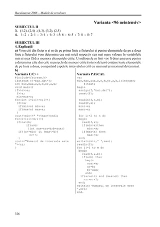 Bacalaureat 2008 – Modele de rezolvare


                                                           Varianta <96 neintensiv>
SUBIECTUL II
3. (1,2), (2,4) , (4,3), (3,2), (2,5)
4. 1: 2 ; 2: 1 ; 3: 4 ; 4: 3 ; 5: 6 ; 6: 5 ; 7: 8 ; 8: 7

SUBIECTUL III
4. Explicaţii
a) Vom citi din fişier n şi m de pe prima linie a fişierului şi pentru elementele de pe a doua
linie a fişierului vom determina cea mai mică respectiv cea mai mare valoare în variabilele
min şi max fără a memora elementele citite. Următoarele m linii vor fi doar parcurse pentru
a determina câte din cele m perechi de numere citite (intervale) pot conţine toate elementele
de pe linia a doua, comparând capetele intervalului citit cu minimul şi maximul determinat.
b)
Varianta C/C++                                Varianta PASCAL
#include<fstream.h>                           var
ifstream f("bac.dat");                        min,max,aux,x,n,m,nr,a,b,i:integer;
int min,max,x,n,m,nr,a,b;                         f:text;
void main()                                   begin
{f>>n>>m;                                      assign(f,'bac.dat');
 f>>x;                                         reset(f);
 min=max=x;
for(int i=2;i<=n;i++)                          readln(f,n,m);
 {f>>x;                                        read(f,x);
  if(min>x) min=x;                             min:=x;
  if(max<x) max=x;                             max:=x;
 }
cout<<min<<" "<<max<<endl;                     for i:=2 to n do
for(i=1;i<=m;i++)                              begin
 {f>>a>>b;                                       read(f,x);
       if(a>b)                                   if(min>x)then
        {int aux=a;a=b;b=aux;}                      min:=x;
  if((a<=min) && (max<=b))                       if(max<x) then
         nr++;                                      max:=x;
  }                                            end;
cout<<"Numarul de intervale este              writeln(min,' ',max);
"<<nr;                                        readln(f);
}                                             for i:=1 to m do
                                               begin
                                                 read(f,a,b);
                                                 if(a>b) then
                                                   begin
                                                    aux:=a;
                                                    a:=b;
                                                    b:=aux;
                                                   end;
                                                if(a<=min) and (max<=b) then
                                                  nr:=nr+1;
                                               end;
                                              writeln('Numarul de intervale este
                                              ',nr);
                                              end.




326
 
