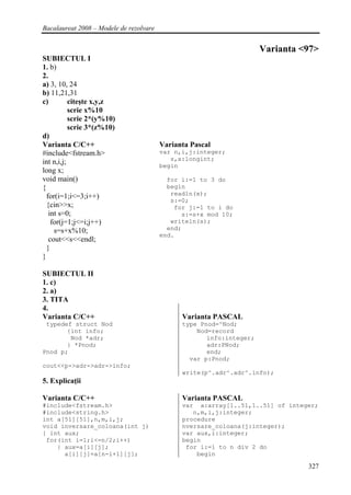 Bacalaureat 2008 – Modele de rezolvare


                                                                      Varianta <97>
SUBIECTUL I
1. b)
2.
a) 3, 10, 24
b) 11,21,31
c)         citeşte x,y,z
           scrie x%10
           scrie 2*(y%10)
           scrie 3*(z%10)
d)
Varianta C/C++                           Varianta Pascal
#include<fstream.h>                      var n,i,j:integer;
                                            s,x:longint;
int n,i,j;                               begin
long x;
void main()                                for i:=1 to 3 do
{                                          begin
                                            readln(x);
  for(i=1;i<=3;i++)
                                            s:=0;
  {cin>>x;                                   for j:=1 to i do
   int s=0;                                    s:=s+x mod 10;
    for(j=1;j<=i;j++)                       writeln(s);
     s=s+x%10;                             end;
                                         end.
   cout<<s<<endl;
  }
}

SUBIECTUL II
1. c)
2. a)
3. TITA
4.
Varianta C/C++                                 Varianta PASCAL
 typedef struct Nod                            type Pnod=^Nod;
       {int info;                                  Nod=record
        Nod *adr;                                     info:integer;
       } *Pnod;                                       adr:PNod;
Pnod p;                                               end;
                                                 var p:Pnod;
cout<<p->adr->adr->info;
                                               write(p^.adr^.adr^.info);
5. Explicaţii

Varianta C/C++                                 Varianta PASCAL
#include<fstream.h>                            var a:array[1..51,1..51] of integer;
#include<string.h>                                n,m,i,j:integer;
int a[51][51],n,m,i,j;                         procedure
void inversare_coloana(int j)                  nversare_coloana(j:integer);
{ int aux;                                     var aux,i:integer;
 for(int i=1;i<=n/2;i++)                       begin
    { aux=a[i][j];                              for i:=1 to n div 2 do
      a[i][j]=a[n-i+1][j];                         begin

                                                                                327
 